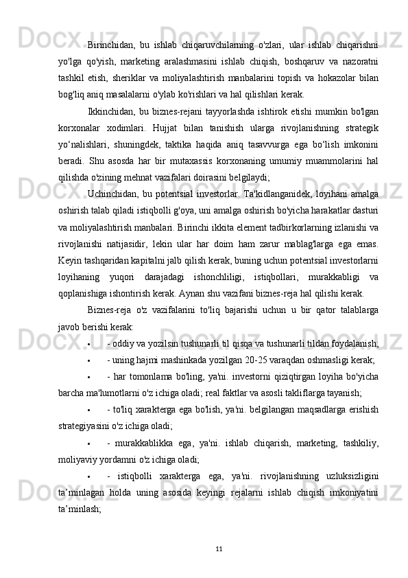 Birinchidan,   bu   ishlab   chiqaruvchilarning   o'zlari,   ular   ishlab   chiqarishni
yo'lga   qo'yish,   marketing   aralashmasini   ishlab   chiqish,   boshqaruv   va   nazoratni
tashkil   etish,   sheriklar   va   moliyalashtirish   manbalarini   topish   va   hokazolar   bilan
bog'liq aniq masalalarni o'ylab ko'rishlari va hal qilishlari kerak.
Ikkinchidan,   bu   biznes-rejani   tayyorlashda   ishtirok   etishi   mumkin   bo'lgan
korxonalar   xodimlari.   Hujjat   bilan   tanishish   ularga   rivojlanishning   strategik
yo‘nalishlari,   shuningdek,   taktika   haqida   aniq   tasavvurga   ega   bo‘lish   imkonini
beradi.   Shu   asosda   har   bir   mutaxassis   korxonaning   umumiy   muammolarini   hal
qilishda o'zining mehnat vazifalari doirasini belgilaydi;
Uchinchidan,   bu   potentsial   investorlar.   Ta'kidlanganidek,   loyihani   amalga
oshirish talab qiladi   istiqbolli g'oya , uni amalga oshirish bo'yicha harakatlar dasturi
va moliyalashtirish manbalari. Birinchi ikkita element tadbirkorlarning izlanishi va
rivojlanishi   natijasidir,   lekin   ular   har   doim   ham   zarur   mablag'larga   ega   emas.
Keyin tashqaridan kapitalni jalb qilish kerak, buning uchun potentsial investorlarni
loyihaning   yuqori   darajadagi   ishonchliligi,   istiqbollari,   murakkabligi   va
qoplanishiga ishontirish kerak. Aynan shu vazifani biznes-reja hal qilishi kerak.
Biznes-reja   o'z   vazifalarini   to'liq   bajarishi   uchun   u   bir   qator   talablarga
javob berishi kerak:
 - oddiy va yozilsin   tushunarli til   qisqa va tushunarli tildan foydalanish;
 - uning hajmi mashinkada yozilgan 20-25 varaqdan oshmasligi kerak;
 -   har   tomonlama   bo'ling,   ya'ni.   investorni   qiziqtirgan   loyiha   bo'yicha
barcha ma'lumotlarni o'z ichiga oladi; real faktlar va asosli takliflarga tayanish;
 - to'liq xarakterga ega bo'lish, ya'ni. belgilangan maqsadlarga erishish
strategiyasini o'z ichiga oladi;
 -   murakkablikka   ega,   ya'ni.   ishlab   chiqarish,   marketing,   tashkiliy,
moliyaviy yordamni o'z ichiga oladi;
 -   istiqbolli   xarakterga   ega,   ya'ni.   rivojlanishning   uzluksizligini
ta’minlagan   holda   uning   asosida   keyingi   rejalarni   ishlab   chiqish   imkoniyatini
ta’minlash;
11 