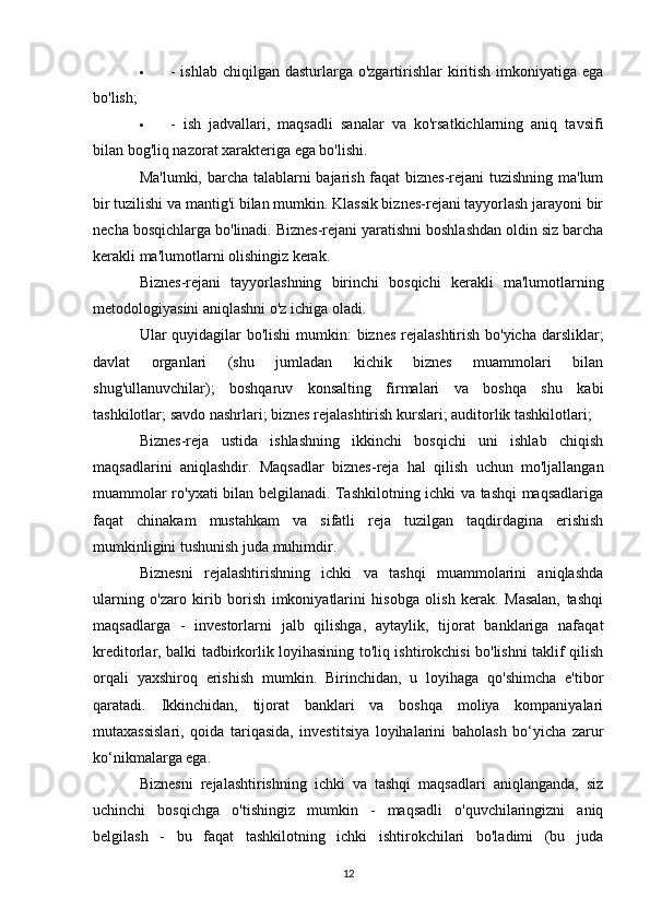  - ishlab  chiqilgan dasturlarga o'zgartirishlar  kiritish imkoniyatiga ega
bo'lish;
 -   ish   jadvallari,   maqsadli   sanalar   va   ko'rsatkichlarning   aniq   tavsifi
bilan bog'liq nazorat xarakteriga ega bo'lishi.
Ma'lumki, barcha talablarni bajarish faqat biznes-rejani tuzishning ma'lum
bir tuzilishi va mantig'i bilan mumkin. Klassik biznes-rejani tayyorlash jarayoni bir
necha bosqichlarga bo'linadi. Biznes-rejani yaratishni boshlashdan oldin siz barcha
kerakli ma'lumotlarni olishingiz kerak.
Biznes-rejani   tayyorlashning   birinchi   bosqichi   kerakli   ma'lumotlarning
metodologiyasini aniqlashni o'z ichiga oladi.
Ular quyidagilar  bo'lishi  mumkin:  biznes  rejalashtirish bo'yicha darsliklar;
davlat   organlari   (shu   jumladan   kichik   biznes   muammolari   bilan
shug'ullanuvchilar);   boshqaruv   konsalting   firmalari   va   boshqa   shu   kabi
tashkilotlar; savdo nashrlari; biznes rejalashtirish kurslari; auditorlik tashkilotlari;
Biznes-reja   ustida   ishlashning   ikkinchi   bosqichi   uni   ishlab   chiqish
maqsadlarini   aniqlashdir.   Maqsadlar   biznes-reja   hal   qilish   uchun   mo'ljallangan
muammolar ro'yxati bilan belgilanadi. Tashkilotning ichki va tashqi maqsadlariga
faqat   chinakam   mustahkam   va   sifatli   reja   tuzilgan   taqdirdagina   erishish
mumkinligini tushunish juda muhimdir.
Biznesni   rejalashtirishning   ichki   va   tashqi   muammolarini   aniqlashda
ularning   o'zaro   kirib   borish   imkoniyatlarini   hisobga   olish   kerak.   Masalan,   tashqi
maqsadlarga   -   investorlarni   jalb   qilishga,   aytaylik,   tijorat   banklariga   nafaqat
kreditorlar, balki tadbirkorlik loyihasining to'liq ishtirokchisi bo'lishni taklif qilish
orqali   yaxshiroq   erishish   mumkin.   Birinchidan,   u   loyihaga   qo'shimcha   e'tibor
qaratadi.   Ikkinchidan,   tijorat   banklari   va   boshqa   moliya   kompaniyalari
mutaxassislari,   qoida   tariqasida,   investitsiya   loyihalarini   baholash   bo‘yicha   zarur
ko‘nikmalarga ega.
Biznesni   rejalashtirishning   ichki   va   tashqi   maqsadlari   aniqlanganda,   siz
uchinchi   bosqichga   o'tishingiz   mumkin   -   maqsadli   o'quvchilaringizni   aniq
belgilash   -   bu   faqat   tashkilotning   ichki   ishtirokchilari   bo'ladimi   (bu   juda
12