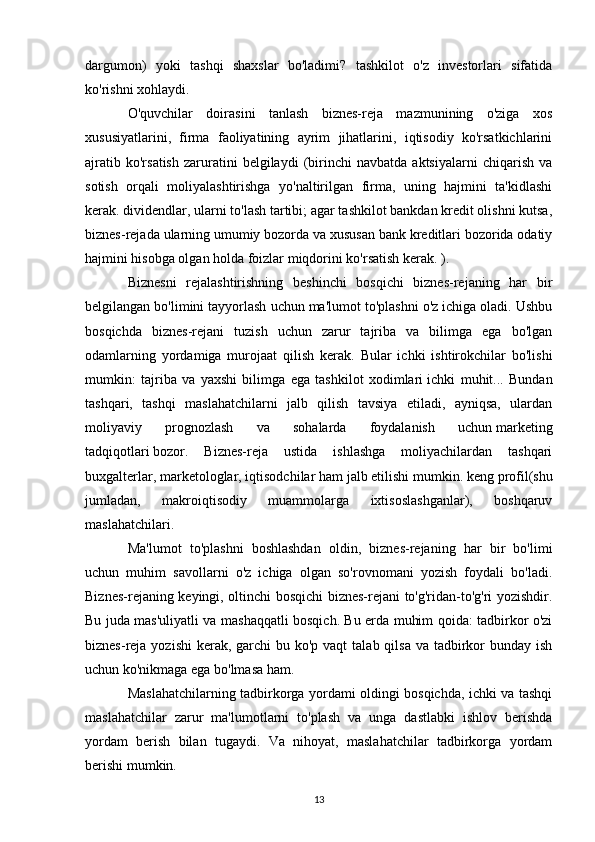 dargumon)   yoki   tashqi   shaxslar   bo'ladimi?   tashkilot   o'z   investorlari   sifatida
ko'rishni xohlaydi.
O'quvchilar   doirasini   tanlash   biznes-reja   mazmunining   o'ziga   xos
xususiyatlarini,   firma   faoliyatining   ayrim   jihatlarini,   iqtisodiy   ko'rsatkichlarini
ajratib   ko'rsatish   zaruratini   belgilaydi   (birinchi   navbatda   aktsiyalarni   chiqarish   va
sotish   orqali   moliyalashtirishga   yo'naltirilgan   firma,   uning   hajmini   ta'kidlashi
kerak. dividendlar, ularni to'lash tartibi; agar tashkilot bankdan kredit olishni kutsa,
biznes-rejada ularning umumiy bozorda va xususan bank kreditlari bozorida odatiy
hajmini hisobga olgan holda foizlar miqdorini ko'rsatish kerak. ).
Biznesni   rejalashtirishning   beshinchi   bosqichi   biznes-rejaning   har   bir
belgilangan bo'limini tayyorlash uchun ma'lumot to'plashni o'z ichiga oladi. Ushbu
bosqichda   biznes-rejani   tuzish   uchun   zarur   tajriba   va   bilimga   ega   bo'lgan
odamlarning   yordamiga   murojaat   qilish   kerak.   Bular   ichki   ishtirokchilar   bo'lishi
mumkin:   tajriba   va   yaxshi   bilimga   ega   tashkilot   xodimlari   ichki   muhit ...   Bundan
tashqari,   tashqi   maslahatchilarni   jalb   qilish   tavsiya   etiladi,   ayniqsa,   ulardan
moliyaviy   prognozlash   va   sohalarda   foydalanish   uchun   marketing
tadqiqotlari   bozor.   Biznes-reja   ustida   ishlashga   moliyachilardan   tashqari
buxgalterlar, marketologlar, iqtisodchilar ham jalb etilishi mumkin.   keng profil (shu
jumladan,   makroiqtisodiy   muammolarga   ixtisoslashganlar),   boshqaruv
maslahatchilari.
Ma'lumot   to'plashni   boshlashdan   oldin,   biznes-rejaning   har   bir   bo'limi
uchun   muhim   savollarni   o'z   ichiga   olgan   so'rovnomani   yozish   foydali   bo'ladi.
Biznes-rejaning keyingi, oltinchi bosqichi biznes-rejani to'g'ridan-to'g'ri yozishdir.
Bu juda mas'uliyatli va mashaqqatli bosqich. Bu erda muhim qoida: tadbirkor o'zi
biznes-reja yozishi  kerak, garchi  bu ko'p vaqt  talab qilsa va tadbirkor  bunday ish
uchun ko'nikmaga ega bo'lmasa ham.
Maslahatchilarning tadbirkorga yordami oldingi bosqichda, ichki va tashqi
maslahatchilar   zarur   ma'lumotlarni   to'plash   va   unga   dastlabki   ishlov   berishda
yordam   berish   bilan   tugaydi.   Va   nihoyat,   maslahatchilar   tadbirkorga   yordam
berishi mumkin.
13