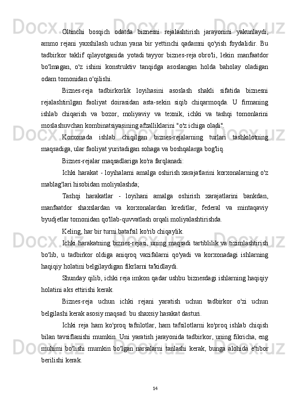 Oltinchi   bosqich   odatda   biznesni   rejalashtirish   jarayonini   yakunlaydi,
ammo   rejani   yaxshilash   uchun   yana   bir   yettinchi   qadamni   qo'yish   foydalidir.   Bu
tadbirkor   taklif   qilayotganida   yotadi   tayyor   biznes-reja   obro'li,   lekin   manfaatdor
bo'lmagan,   o'z   ishini   konstruktiv   tanqidga   asoslangan   holda   baholay   oladigan
odam tomonidan o'qilishi.
Biznes-reja   tadbirkorlik   loyihasini   asoslash   shakli   sifatida   biznesni
rejalashtirilgan   faoliyat   doirasidan   asta-sekin   siqib   chiqarmoqda.   U   firmaning
ishlab   chiqarish   va   bozor,   moliyaviy   va   texnik,   ichki   va   tashqi   tomonlarini
moslashuvchan kombinatsiyasining afzalliklarini "o'z ichiga oladi".
Korxonada   ishlab   chiqilgan   biznes-rejalarning   turlari   tashkilotning
maqsadiga, ular faoliyat yuritadigan sohaga va boshqalarga bog'liq.
Biznes-rejalar maqsadlariga ko'ra farqlanadi:
Ichki harakat - loyihalarni amalga oshirish xarajatlarini korxonalarning o'z
mablag'lari hisobidan moliyalashda;
Tashqi   harakatlar   -   loyihani   amalga   oshirish   xarajatlarini   bankdan,
manfaatdor   shaxslardan   va   korxonalardan   kreditlar,   federal   va   mintaqaviy
byudjetlar tomonidan qo'llab-quvvatlash orqali moliyalashtirishda.
Keling, har bir turni batafsil ko'rib chiqaylik.
Ichki harakatning biznes-rejasi, uning maqsadi tartiblilik va tizimlashtirish
bo'lib,   u   tadbirkor   oldiga   aniqroq   vazifalarni   qo'yadi   va   korxonadagi   ishlarning
haqiqiy holatini belgilaydigan fikrlarni ta'kidlaydi.
Shunday qilib, ichki reja imkon qadar ushbu biznesdagi ishlarning haqiqiy
holatini aks ettirishi kerak.
Biznes-reja   uchun   ichki   rejani   yaratish   uchun   tadbirkor   o'zi   uchun
belgilashi kerak   asosiy maqsad : bu shaxsiy harakat dasturi.
Ichki   reja   ham   ko'proq   tafsilotlar,   ham   tafsilotlarni   ko'proq   ishlab   chiqish
bilan tavsiflanishi  mumkin. Uni yaratish jarayonida tadbirkor, uning fikricha, eng
muhimi   bo'lishi   mumkin   bo'lgan   narsalarni   tanlashi   kerak,   bunga   alohida   e'tibor
berilishi kerak.
14 