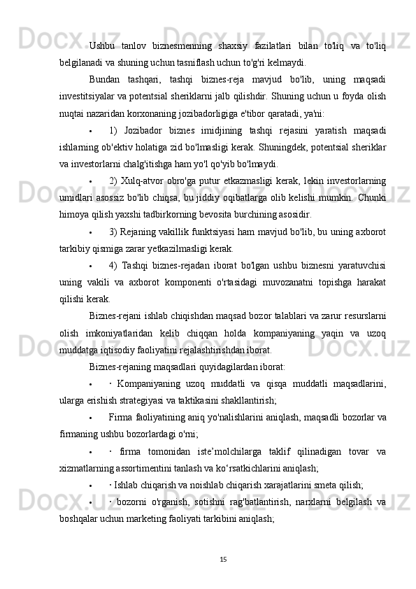 Ushbu   tanlov   biznesmenning   shaxsiy   fazilatlari   bilan   to'liq   va   to'liq
belgilanadi va shuning uchun tasniflash uchun to'g'ri kelmaydi.
Bundan   tashqari,   tashqi   biznes-reja   mavjud   bo'lib,   uning   maqsadi
investitsiyalar va potentsial sheriklarni jalb qilishdir. Shuning uchun u foyda olish
nuqtai nazaridan korxonaning jozibadorligiga e'tibor qaratadi, ya'ni:
 1)   Jozibador   biznes   imidjining   tashqi   rejasini   yaratish   maqsadi
ishlarning ob'ektiv holatiga zid bo'lmasligi kerak. Shuningdek, potentsial sheriklar
va investorlarni chalg'itishga ham yo'l qo'yib bo'lmaydi.
 2)   Xulq-atvor   obro'ga  putur  etkazmasligi  kerak,  lekin investorlarning
umidlari   asossiz   bo'lib  chiqsa,  bu jiddiy  oqibatlarga  olib kelishi  mumkin.   Chunki
himoya qilish yaxshi tadbirkorning bevosita burchining asosidir.
 3) Rejaning vakillik funktsiyasi ham mavjud bo'lib, bu uning axborot
tarkibiy qismiga zarar yetkazilmasligi kerak.
 4)   Tashqi   biznes-rejadan   iborat   bo'lgan   ushbu   biznesni   yaratuvchisi
uning   vakili   va   axborot   komponenti   o'rtasidagi   muvozanatni   topishga   harakat
qilishi kerak.
Biznes-rejani ishlab chiqishdan maqsad bozor talablari va zarur resurslarni
olish   imkoniyatlaridan   kelib   chiqqan   holda   kompaniyaning   yaqin   va   uzoq
muddatga iqtisodiy faoliyatini rejalashtirishdan iborat.
Biznes-rejaning maqsadlari quyidagilardan iborat:
 ·   Kompaniyaning   uzoq   muddatli   va   qisqa   muddatli   maqsadlarini,
ularga erishish strategiyasi va taktikasini shakllantirish;
 Firma faoliyatining aniq yo'nalishlarini aniqlash,   maqsadli bozorlar   va
firmaning ushbu bozorlardagi o'rni;
 ·   firma   tomonidan   iste’molchilarga   taklif   qilinadigan   tovar   va
xizmatlarning assortimentini tanlash va ko‘rsatkichlarini aniqlash;
 · Ishlab chiqarish va noishlab chiqarish xarajatlarini smeta qilish;
 ·   bozorni   o'rganish,   sotishni   rag'batlantirish,   narxlarni   belgilash   va
boshqalar uchun marketing faoliyati tarkibini aniqlash;
15 