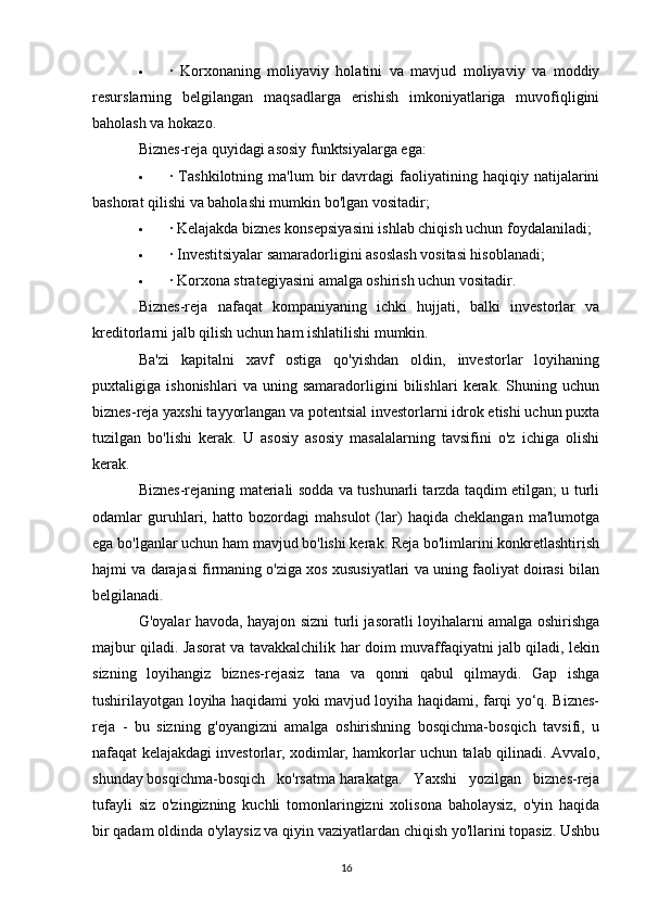  ·   Korxonaning   moliyaviy   holatini   va   mavjud   moliyaviy   va   moddiy
resurslarning   belgilangan   maqsadlarga   erishish   imkoniyatlariga   muvofiqligini
baholash va hokazo.
Biznes-reja quyidagi asosiy funktsiyalarga ega:
 ·  Tashkilotning   ma'lum   bir   davrdagi   faoliyatining   haqiqiy  natijalarini
bashorat qilishi va baholashi mumkin bo'lgan vositadir;
 · Kelajakda biznes konsepsiyasini ishlab chiqish uchun foydalaniladi;
 · Investitsiyalar samaradorligini asoslash vositasi hisoblanadi;
 · Korxona strategiyasini amalga oshirish uchun vositadir.
Biznes-reja   nafaqat   kompaniyaning   ichki   hujjati,   balki   investorlar   va
kreditorlarni jalb qilish uchun ham ishlatilishi mumkin.
Ba'zi   kapitalni   xavf   ostiga   qo'yishdan   oldin,   investorlar   loyihaning
puxtaligiga   ishonishlari   va   uning   samaradorligini   bilishlari   kerak.   Shuning   uchun
biznes-reja yaxshi tayyorlangan va potentsial investorlarni idrok etishi uchun puxta
tuzilgan   bo'lishi   kerak.   U   asosiy   asosiy   masalalarning   tavsifini   o'z   ichiga   olishi
kerak.
Biznes-rejaning materiali sodda va tushunarli tarzda taqdim etilgan; u turli
odamlar   guruhlari,   hatto   bozordagi   mahsulot   (lar)   haqida   cheklangan   ma'lumotga
ega bo'lganlar uchun ham mavjud bo'lishi kerak. Reja bo'limlarini konkretlashtirish
hajmi va darajasi firmaning o'ziga xos xususiyatlari va uning faoliyat doirasi bilan
belgilanadi.
G'oyalar havoda, hayajon sizni turli jasoratli loyihalarni amalga oshirishga
majbur qiladi. Jasorat va tavakkalchilik har doim muvaffaqiyatni jalb qiladi, lekin
sizning   loyihangiz   biznes-rejasiz   tana   va   qonni   qabul   qilmaydi.   Gap   ishga
tushirilayotgan loyiha haqidami yoki mavjud loyiha haqidami, farqi yo‘q. Biznes-
reja   -   bu   sizning   g'oyangizni   amalga   oshirishning   bosqichma-bosqich   tavsifi,   u
nafaqat kelajakdagi investorlar, xodimlar, hamkorlar uchun talab qilinadi. Avvalo,
shunday   bosqichma-bosqich   ko'rsatma   harakatga.   Yaxshi   yozilgan   biznes-reja
tufayli   siz   o'zingizning   kuchli   tomonlaringizni   xolisona   baholaysiz,   o'yin   haqida
bir qadam oldinda o'ylaysiz va qiyin vaziyatlardan chiqish yo'llarini topasiz. Ushbu
16