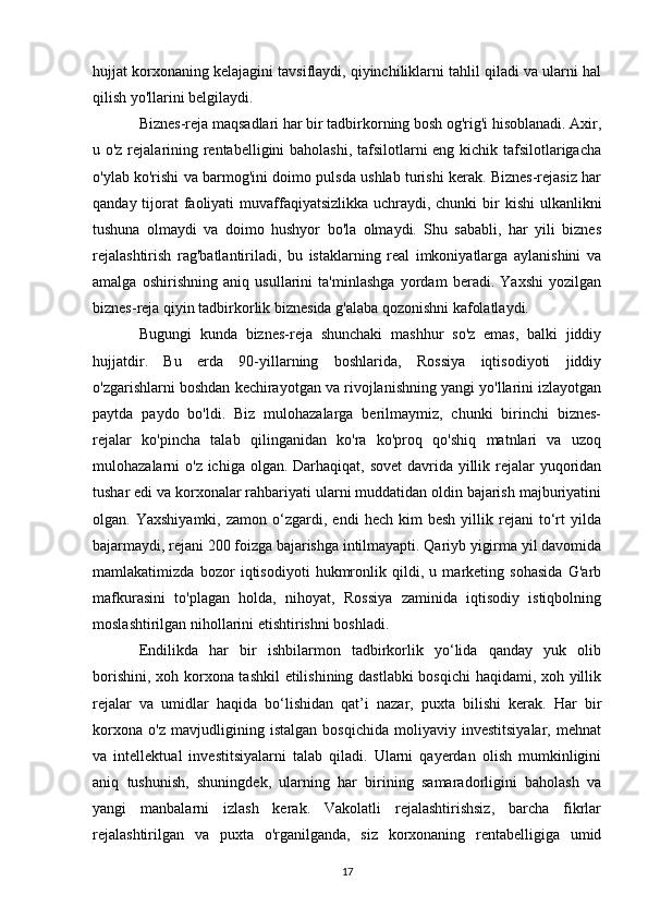 hujjat korxonaning kelajagini tavsiflaydi, qiyinchiliklarni tahlil qiladi va ularni hal
qilish yo'llarini belgilaydi.
Biznes-reja maqsadlari   har bir tadbirkorning bosh og'rig'i hisoblanadi. Axir,
u o'z rejalarining rentabelligini  baholashi, tafsilotlarni  eng kichik tafsilotlarigacha
o'ylab ko'rishi va barmog'ini doimo pulsda ushlab turishi kerak. Biznes-rejasiz har
qanday tijorat  faoliyati  muvaffaqiyatsizlikka uchraydi, chunki  bir kishi  ulkanlikni
tushuna   olmaydi   va   doimo   hushyor   bo'la   olmaydi.   Shu   sababli,   har   yili   biznes
rejalashtirish   rag'batlantiriladi,   bu   istaklarning   real   imkoniyatlarga   aylanishini   va
amalga   oshirishning   aniq   usullarini   ta'minlashga   yordam   beradi.   Yaxshi   yozilgan
biznes-reja qiyin tadbirkorlik biznesida g'alaba qozonishni kafolatlaydi.
Bugungi   kunda   biznes-reja   shunchaki   mashhur   so'z   emas,   balki   jiddiy
hujjatdir.   Bu   erda   90-yillarning   boshlarida,   Rossiya   iqtisodiyoti   jiddiy
o'zgarishlarni boshdan kechirayotgan va rivojlanishning yangi yo'llarini izlayotgan
paytda   paydo   bo'ldi.   Biz   mulohazalarga   berilmaymiz,   chunki   birinchi   biznes-
rejalar   ko'pincha   talab   qilinganidan   ko'ra   ko'proq   qo'shiq   matnlari   va   uzoq
mulohazalarni o'z ichiga olgan. Darhaqiqat, sovet  davrida yillik rejalar yuqoridan
tushar edi va korxonalar rahbariyati ularni muddatidan oldin bajarish majburiyatini
olgan.  Yaxshiyamki,   zamon  o‘zgardi,  endi   hech   kim   besh   yillik  rejani   to‘rt   yilda
bajarmaydi, rejani 200 foizga bajarishga intilmayapti. Qariyb yigirma yil davomida
mamlakatimizda   bozor   iqtisodiyoti   hukmronlik   qildi,   u   marketing   sohasida   G'arb
mafkurasini   to'plagan   holda,   nihoyat,   Rossiya   zaminida   iqtisodiy   istiqbolning
moslashtirilgan nihollarini etishtirishni boshladi.
Endilikda   har   bir   ishbilarmon   tadbirkorlik   yo‘lida   qanday   yuk   olib
borishini, xoh korxona tashkil etilishining dastlabki  bosqichi haqidami, xoh yillik
rejalar   va   umidlar   haqida   bo‘lishidan   qat’i   nazar,   puxta   bilishi   kerak.   Har   bir
korxona   o'z   mavjudligining   istalgan   bosqichida   moliyaviy   investitsiyalar,   mehnat
va   intellektual   investitsiyalarni   talab   qiladi.   Ularni   qayerdan   olish   mumkinligini
aniq   tushunish,   shuningdek,   ularning   har   birining   samaradorligini   baholash   va
yangi   manbalarni   izlash   kerak.   Vakolatli   rejalashtirishsiz,   barcha   fikrlar
rejalashtirilgan   va   puxta   o'rganilganda,   siz   korxonaning   rentabelligiga   umid
17 