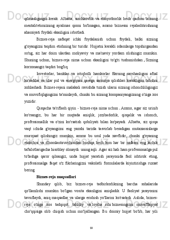 qilmasligingiz   kerak.   Albatta,   sinchkovlik   va   ehtiyotkorlik   hech   qachon   bizning
mentalitetimizning   ajralmas   qismi   bo'lmagan,   ammo   biznesni   rejalashtirishning
ahamiyati foydali ekanligini isbotladi.
Biznes-reja   nafaqat   ichki   foydalanish   uchun   foydali,   balki   sizning
g'oyangizni taqdim etishning bir turidir. Hujjatni kerakli odamlarga topshirgandan
so'ng,   siz   har   doim   ulardan   moliyaviy   va   ma'naviy   yordam   olishingiz   mumkin.
Shuning   uchun,   biznes-reja   nima   uchun   ekanligini   to'g'ri   tushunishdan   ,   Sizning
korxonangiz taqdiri bog'liq.
Investorlar,   banklar   va   istiqbolli   hamkorlar   fikrning   ravshanligini   afzal
ko'radilar   va   ular   pul   va   energiyani   qaerga   sarmoya   qilishlari   kerakligini   bilishni
xohlashadi. Biznes-rejani malakali ravishda tuzish ularni sizning ishonchliligingiz
va muvofiqligingizni ta'minlaydi, chunki bu sizning kompaniyangizning o'ziga xos
yuzidir.
Qisqacha ta'riflash qiyin - biznes-reja nima uchun   .   Ammo, agar siz urinib
ko'rsangiz,   bu   har   bir   nuqtada   aniqlik,   jozibadorlik,   qisqalik   va   ishonch,
professionallik   va   o'zini   ko'rsatish   qobiliyati   bilan   ko'payadi.   Albatta,   siz   qisqa
vaqt   ichida   g'oyangizni   eng   yaxshi   tarzda   tasvirlab   beradigan   mutaxassislarga
murojaat   qilishingiz   mumkin,   ammo   bu   usul   juda   xavflidir,   chunki   g'oyaning
etakchisi   va   ilhomlantiruvchisidan   boshqa   hech   kim   har   bir   nafasni   eng   kichik
tafsilotlarigacha hisoblay olmaydi. uning aqli. Agar siz hali ham professionalga pul
to'lashga   qaror   qilsangiz,   unda   hujjat   yaratish   jarayonida   faol   ishtirok   eting,
professionalga   faqat   o'z   fikrlaringizni   vakolatli   formulalarda   kiyintirishga   ruxsat
bering.
Biznes-reja maqsadlari
Shunday   qilib,   biz   biznes-reja   tadbirkorlikning   barcha   sohalarida
qo'llanilishi   mumkin   bo'lgan   vosita   ekanligini   aniqladik.   U   faoliyat   jarayonini
tavsiflaydi, aniq maqsadlar  va ularga erishish yo'llarini ko'rsatadi. Aslida, biznes-
reja   o'ziga   xos   tadqiqot,   tahliliy   va   loyiha   ishi   biznesingizni   muvaffaqiyat
cho'qqisiga   olib   chiqish   uchun   mo'ljallangan.   Bu   doimiy   hujjat   bo'lib,   har   yili
18 