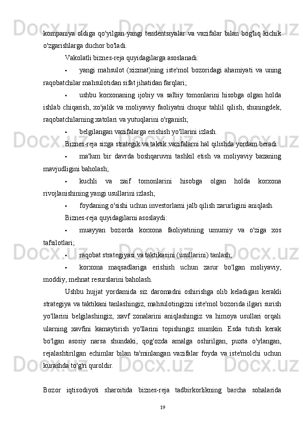 kompaniya  oldiga   qo'yilgan   yangi   tendentsiyalar   va   vazifalar   bilan   bog'liq  kichik
o'zgarishlarga duchor bo'ladi.
Vakolatli biznes-reja quyidagilarga asoslanadi:
 yangi   mahsulot   (xizmat)ning   iste'mol   bozoridagi   ahamiyati   va   uning
raqobatchilar mahsulotidan sifat jihatidan farqlari;
 ushbu   korxonaning   ijobiy   va   salbiy   tomonlarini   hisobga   olgan   holda
ishlab chiqarish, xo'jalik va moliyaviy faoliyatni chuqur  tahlil  qilish, shuningdek,
raqobatchilarning xatolari va yutuqlarini o'rganish;
 belgilangan vazifalarga erishish yo'llarini izlash.
Biznes-reja sizga strategik va taktik vazifalarni hal qilishda yordam beradi:
 ma'lum   bir   davrda   boshqaruvni   tashkil   etish   va   moliyaviy   bazaning
mavjudligini baholash;
 kuchli   va   zaif   tomonlarini   hisobga   olgan   holda   korxona
rivojlanishining yangi usullarini izlash;
 foydaning o'sishi uchun investorlarni jalb qilish zarurligini aniqlash.
Biznes-reja quyidagilarni asoslaydi:
 muayyan   bozorda   korxona   faoliyatining   umumiy   va   o'ziga   xos
tafsilotlari;
 raqobat strategiyasi va taktikasini (usullarini) tanlash;
 korxona   maqsadlariga   erishish   uchun   zarur   bo'lgan   moliyaviy,
moddiy, mehnat resurslarini baholash.
Ushbu   hujjat   yordamida   siz   daromadni   oshirishga   olib   keladigan   kerakli
strategiya va taktikani tanlashingiz, mahsulotingizni iste'mol bozorida ilgari surish
yo'llarini   belgilashingiz,   xavf   zonalarini   aniqlashingiz   va   himoya   usullari   orqali
ularning   xavfini   kamaytirish   yo'llarini   topishingiz   mumkin.   Esda   tutish   kerak
bo'lgan   asosiy   narsa   shundaki,   qog'ozda   amalga   oshirilgan,   puxta   o'ylangan,
rejalashtirilgan   echimlar   bilan   ta'minlangan   vazifalar   foyda   va   iste'molchi   uchun
kurashda to'g'ri quroldir.
Bozor   iqtisodiyoti   sharoitida   biznes-reja   tadbirkorlikning   barcha   sohalarida
19 