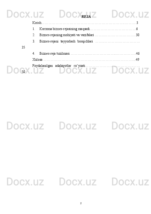 REJA
Kirish ……………………………………………………………..……….3
1. Korxona biznes-rejasining maqsadi………………………………… 6
2. Biznes-rejaning mohiyati va vazifalari ……..……. ……….……..…30
3. Biznes-rejani   tayyorlash   bosqichlari   ……..………….………………
35
4. Biznes-reja tuzilmasi  …………….…………………...…………….. 46
Xulosa ………….……… …….…… ……………………….… …. ……... . 49
Foydalanilgan   adabiyotlar   ro‘yxati……………… … …………… ….. ……
50
2 