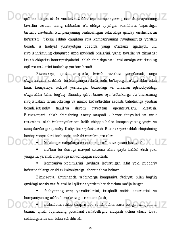 qo‘llaniladigan   ishchi   vositadir.   Ushbu   reja   kompaniyaning   ishlash   jarayonining
tavsifini   beradi,   uning   rahbarlari   o'z   oldiga   qo'yilgan   vazifalarni   bajarishga,
birinchi   navbatda,   kompaniyaning   rentabelligini   oshirishga   qanday   erishishlarini
ko'rsatadi.   Yaxshi   ishlab   chiqilgan   reja   kompaniyaning   rivojlanishiga   yordam
beradi,   u   faoliyat   yuritayotgan   bozorda   yangi   o'rinlarni   egallaydi,   uni
rivojlantirishning   chuqurroq   uzoq   muddatli   rejalarini,   yangi   tovarlar   va   xizmatlar
ishlab   chiqarish   kontseptsiyalarini   ishlab   chiqishga   va  ularni   amalga  oshirishning
oqilona usullarini tanlashga yordam beradi.
Biznes-reja,   qoida   tariqasida,   tizimli   ravishda   yangilanadi,   unga
o'zgartirishlar   kiritiladi,   bu   kompaniya   ichida   sodir   bo'layotgan   o'zgarishlar   bilan
ham,   kompaniya   faoliyat   yuritadigan   bozordagi   va   umuman   iqtisodiyotdagi
o'zgarishlar   bilan   bog'liq.   Shunday   qilib,   biznes-reja   tadbirkorga   o'z   biznesining
rivojlanishini   firma   ichidagi   va   makro   ko'rsatkichlar   asosida   baholashga   yordam
beradi.   iqtisodiy   tahlil   va   davom   etayotgan   operatsiyalarni   kuzatish.
Biznes-rejani   ishlab   chiqishning   asosiy   maqsadi   -   bozor   ehtiyojlari   va   zarur
resurslarni   olish   imkoniyatlaridan   kelib   chiqqan   holda   kompaniyaning   yaqin   va
uzoq davrlarga iqtisodiy faoliyatini rejalashtirish. Biznes-rejani ishlab chiqishning
boshqa maqsadlari boshqacha bo'lishi mumkin, masalan:
 ko'zlangan natijalarga erishishning reallik darajasini tushunish;
 ma'lum   bir   doiraga   mavjud   korxona   ishini   qayta   tashkil   etish   yoki
yangisini yaratish maqsadga muvofiqligini isbotlash;
 kompaniya   xodimlarini   loyihada   ko'rsatilgan   sifat   yoki   miqdoriy
ko'rsatkichlarga erishish imkoniyatiga ishontirish va hokazo.
Biznes-reja,   shuningdek,   tadbirkorga   kompaniya   faoliyati   bilan   bog'liq
quyidagi asosiy vazifalarni hal qilishda yordam berish uchun mo'ljallangan:
 faoliyatning   aniq   yo'nalishlarini,   istiqbolli   sotish   bozorlarini   va
kompaniyaning ushbu bozorlardagi o'rnini aniqlash;
 mahsulotni ishlab chiqarish va sotish uchun zarur bo'lgan xarajatlarni
taxmin   qilish,   loyihaning   potentsial   rentabelligini   aniqlash   uchun   ularni   tovar
sotiladigan narxlar bilan solishtirish;
20