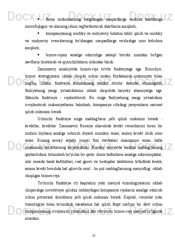  firma   xodimlarining   belgilangan   maqsadlarga   erishish   talablariga
muvofiqligini va ularning ishini rag'batlantirish shartlarini aniqlash;
 kompaniyaning moddiy va moliyaviy holatini tahlil qilish va moddiy
va   moliyaviy   resurslarning   ko'zlangan   maqsadlarga   erishishga   mos   kelishini
aniqlash;
 biznes-rejani   amalga   oshirishga   xalaqit   berishi   mumkin   bo'lgan
xavflarni hisoblash va qiyinchiliklarni oldindan bilish.
Zamonaviy   amaliyotda   biznes-reja   to'rtta   funktsiyaga   ega.   Birinchisi,
biznes   strategiyasini   ishlab   chiqish   uchun   undan   foydalanish   imkoniyati   bilan
bog'liq.   Ushbu   funktsiya   korxonaning   tashkil   etilishi   davrida,   shuningdek,
faoliyatning   yangi   yo'nalishlarini   ishlab   chiqishda   hayotiy   ahamiyatga   ega.
Ikkinchi   funktsiya   -   rejalashtirish.   Bu   sizga   faoliyatning   yangi   yo'nalishini
rivojlantirish   imkoniyatlarini   baholash,   kompaniya   ichidagi   jarayonlarni   nazorat
qilish imkonini beradi.
Uchinchi   funktsiya   sizga   mablag'larni   jalb   qilish   imkonini   beradi   -
kreditlar,   kreditlar.   Zamonaviy   Rossiya   sharoitida   kredit   resurslarisiz   biron   bir
muhim   loyihani   amalga   oshirish   deyarli   mumkin   emas,   ammo   kredit   olish   oson
emas.   Buning   asosiy   sababi   yuqori   foiz   stavkalari   muammosi   emas,   balki
muammoli   kreditlarning   ko'payishidir.   Bunday   vaziyatda   banklar   mablag'larning
qaytarilishini ta'minlash bo'yicha bir qator chora-tadbirlarni amalga oshirmoqdalar,
ular   orasida   bank   kafolatlari,   real   garov   va   boshqalar   talablarini   ta'kidlash   kerak,
ammo kredit berishda hal qiluvchi omil - bu pul mablag'larining mavjudligi. ishlab
chiqilgan biznes-reja.
To'rtinchi   funktsiya   o'z   kapitalini   yoki   mavjud   texnologiyalarini   ishlab
chiqarishga investitsiya qilishni xohlaydigan kompaniya rejalarini amalga oshirish
uchun   potentsial   sheriklarni   jalb   qilish   imkonini   beradi.   Kapital,   resurslar   yoki
texnologiya   bilan   ta'minlash   masalasini   hal   qilish   faqat   ma'lum   bir   davr   uchun
kompaniyaning rivojlanish yo'nalishini aks ettiruvchi biznes-reja mavjud bo'lganda
mumkin.
21
