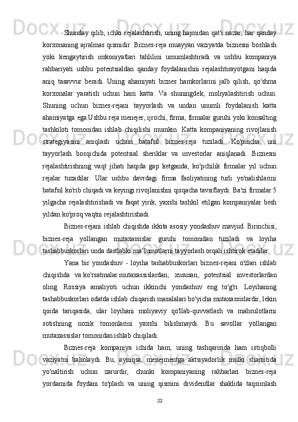 Shunday qilib, ichki rejalashtirish, uning hajmidan qat'i  nazar, har qanday
korxonaning  ajralmas  qismidir. Biznes-reja  muayyan  vaziyatda  biznesni  boshlash
yoki   kengaytirish   imkoniyatlari   tahlilini   umumlashtiradi   va   ushbu   kompaniya
rahbariyati   ushbu   potentsialdan   qanday   foydalanishni   rejalashtirayotgani   haqida
aniq   tasavvur   beradi.   Uning   ahamiyati   biznes   hamkorlarini   jalb   qilish,   qo'shma
korxonalar   yaratish   uchun   ham   katta.   Va   shuningdek,   moliyalashtirish   uchun.
Shuning   uchun   biznes-rejani   tayyorlash   va   undan   unumli   foydalanish   katta
ahamiyatga ega.Ushbu reja menejer, ijrochi, firma, firmalar guruhi yoki konsalting
tashkiloti   tomonidan   ishlab   chiqilishi   mumkin.   Katta   kompaniyaning   rivojlanish
strategiyasini   aniqlash   uchun   batafsil   biznes-reja   tuziladi.   Ko'pincha,   uni
tayyorlash   bosqichida   potentsial   sheriklar   va   investorlar   aniqlanadi.   Biznesni
rejalashtirishning   vaqt   jihati   haqida   gap   ketganda,   ko'pchilik   firmalar   yil   uchun
rejalar   tuzadilar.   Ular   ushbu   davrdagi   firma   faoliyatining   turli   yo'nalishlarini
batafsil ko'rib chiqadi va keyingi rivojlanishni qisqacha tavsiflaydi. Ba'zi firmalar 5
yilgacha  rejalashtirishadi  va   faqat  yirik,  yaxshi  tashkil   etilgan  kompaniyalar   besh
yildan ko'proq vaqtni rejalashtirishadi.
Biznes-rejani ishlab chiqishda ikkita asosiy yondashuv mavjud. Birinchisi,
biznes-reja   yollangan   mutaxassislar   guruhi   tomonidan   tuziladi   va   loyiha
tashabbuskorlari unda dastlabki ma’lumotlarni tayyorlash orqali ishtirok etadilar.
Yana   bir   yondashuv   -   loyiha   tashabbuskorlari   biznes-rejani   o'zlari   ishlab
chiqishda   va   ko'rsatmalar   mutaxassislardan,   xususan,   potentsial   investorlardan
oling.   Rossiya   amaliyoti   uchun   ikkinchi   yondashuv   eng   to'g'ri.   Loyihaning
tashabbuskorlari odatda ishlab chiqarish masalalari bo'yicha mutaxassislardir, lekin
qoida   tariqasida,   ular   loyihani   moliyaviy   qo'llab-quvvatlash   va   mahsulotlarni
sotishning   nozik   tomonlarini   yaxshi   bilishmaydi.   Bu   savollar   yollangan
mutaxassislar tomonidan ishlab chiqiladi.
Biznes-reja   kompaniya   ichida   ham,   uning   tashqarisida   ham   istiqbolli
vaziyatni   baholaydi.   Bu,   ayniqsa,   menejmentga   aktsiyadorlik   mulki   sharoitida
yo'naltirish   uchun   zarurdir,   chunki   kompaniyaning   rahbarlari   biznes-reja
yordamida   foydani   to'plash   va   uning   qismini   dividendlar   shaklida   taqsimlash
22
