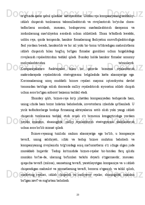 to'g'risida qaror qabul qiladilar. aktsiyadorlar. Ushbu reja kompaniyaning tashkiliy-
ishlab   chiqarish   tuzilmasini   takomillashtirish   va   rivojlantirish   bo'yicha   chora-
tadbirlarni   asoslash,   xususan,   boshqaruvni   markazlashtirish   darajasini   va
xodimlarning   mas'uliyatini   asoslash   uchun   ishlatiladi.   Shuni   ta'kidlash   kerakki,
ushbu   reja,   qoida   tariqasida,   hamkor   firmalarning   faoliyatini   muvofiqlashtirishga
faol yordam beradi, hamkorlik va bir xil yoki bir-birini to'ldiradigan mahsulotlarni
ishlab   chiqarish   bilan   bog'liq   bo'lgan   firmalar   guruhlari   uchun   birgalikdagi
rivojlanish   rejalashtirishni   tashkil   qiladi.   Bunday   holda   hamkor   firmalar   umumiy
moliyalashtirishni   ta'minlaydi.
Kompaniyalararo   funktsiyalar   bilan   bir   qatorda   biznesni   rejalashtirish
makrodarajada   rejalashtirish   strategiyasini   belgilashda   katta   ahamiyatga   ega.
Korxonalarning   uzoq   muddatli   biznes   rejalari   majmui   iqtisodiyotni   davlat
tomonidan   tartibga   solish   doirasida   milliy   rejalashtirish   siyosatini   ishlab   chiqish
uchun asos bo'lgan axborot bazasini tashkil etadi.
Shunday   qilib,   biznes-reja   ko'p   jihatdan   kompaniyadan   tashqarida   ham,
uning ichida ham bozor  holatini baholashda, investorlarni  izlashda qo'llaniladi. U
yirik   tadbirkorlarga   boshqa   firmaning   aktsiyalarini   sotib   olish   yoki   yangi   ishlab
chiqarish   tuzilmasini   tashkil   etish   orqali   o'z   biznesini   kengaytirishga   yordam
berishi   mumkin,   shuningdek,   milliy   rejalashtirish   strategiyasini   shakllantirish
uchun asos bo'lib xizmat qiladi.
Biznes-rejaning   tuzilishi   muhim   ahamiyatga   ega   bo'lib,   u   kompaniya
tavsifi,   uning   salohiyati,   ichki   va   tashqi   biznes   muhitini   baholash   va
kompaniyaning   rivojlanishi   to'g'risidagi   aniq   ma'lumotlarni   o'z   ichiga   olgan   juda
murakkab   hujjatdir.   Tashqi   ko'rinishda   biznes-rejalar   bir-biridan   farq   qilishi
mumkin   bo'lsa-da,   ularning   bo'limlari   tarkibi   deyarli   o'zgarmasdir,   xususan:
qisqacha tavsifi (xulosa), sanoatning tavsifi, yaratilayotgan kompaniya va u ishlab
chiqaradigan mahsulot va xizmatlarning tavsifi, bozorni o'rganish. va tahlil qilish,
marketing   rejalari,   ishlab   chiqarish   va   moliyaviy   rejalar,   shuningdek,   mumkin
bo'lgan xavf va sug'urtani baholash.
23 