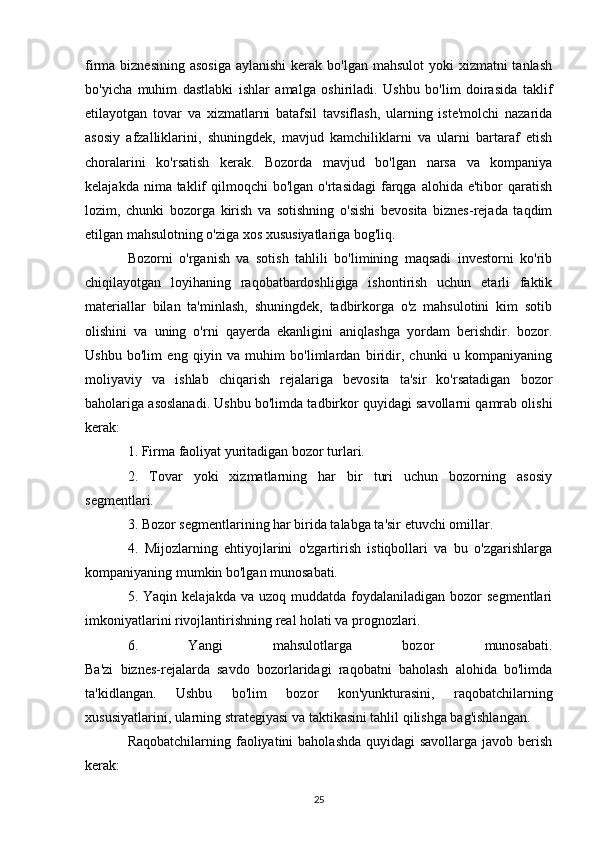 firma biznesining  asosiga  aylanishi  kerak bo'lgan  mahsulot  yoki  xizmatni  tanlash
bo'yicha   muhim   dastlabki   ishlar   amalga   oshiriladi.   Ushbu   bo'lim   doirasida   taklif
etilayotgan   tovar   va   xizmatlarni   batafsil   tavsiflash,   ularning   iste'molchi   nazarida
asosiy   afzalliklarini,   shuningdek,   mavjud   kamchiliklarni   va   ularni   bartaraf   etish
choralarini   ko'rsatish   kerak.   Bozorda   mavjud   bo'lgan   narsa   va   kompaniya
kelajakda  nima taklif  qilmoqchi   bo'lgan o'rtasidagi  farqga alohida  e'tibor  qaratish
lozim,   chunki   bozorga   kirish   va   sotishning   o'sishi   bevosita   biznes-rejada   taqdim
etilgan mahsulotning o'ziga xos xususiyatlariga bog'liq.
Bozorni   o'rganish   va   sotish   tahlili   bo'limining   maqsadi   investorni   ko'rib
chiqilayotgan   loyihaning   raqobatbardoshligiga   ishontirish   uchun   etarli   faktik
materiallar   bilan   ta'minlash,   shuningdek,   tadbirkorga   o'z   mahsulotini   kim   sotib
olishini   va   uning   o'rni   qayerda   ekanligini   aniqlashga   yordam   berishdir.   bozor.
Ushbu   bo'lim   eng   qiyin   va   muhim   bo'limlardan   biridir,   chunki   u   kompaniyaning
moliyaviy   va   ishlab   chiqarish   rejalariga   bevosita   ta'sir   ko'rsatadigan   bozor
baholariga asoslanadi. Ushbu bo'limda tadbirkor quyidagi savollarni qamrab olishi
kerak:
1. Firma faoliyat yuritadigan bozor turlari.
2.   Tovar   yoki   xizmatlarning   har   bir   turi   uchun   bozorning   asosiy
segmentlari.
3. Bozor segmentlarining har birida talabga ta'sir etuvchi omillar.
4.   Mijozlarning   ehtiyojlarini   o'zgartirish   istiqbollari   va   bu   o'zgarishlarga
kompaniyaning mumkin bo'lgan munosabati.
5. Yaqin  kelajakda  va  uzoq muddatda  foydalaniladigan bozor   segmentlari
imkoniyatlarini rivojlantirishning real holati va prognozlari.
6.   Yangi   mahsulotlarga   bozor   munosabati.
Ba'zi   biznes-rejalarda   savdo   bozorlaridagi   raqobatni   baholash   alohida   bo'limda
ta'kidlangan.   Ushbu   bo'lim   bozor   kon'yunkturasini,   raqobatchilarning
xususiyatlarini, ularning strategiyasi va taktikasini tahlil qilishga bag'ishlangan.
Raqobatchilarning faoliyatini  baholashda quyidagi  savollarga javob berish
kerak:
25 