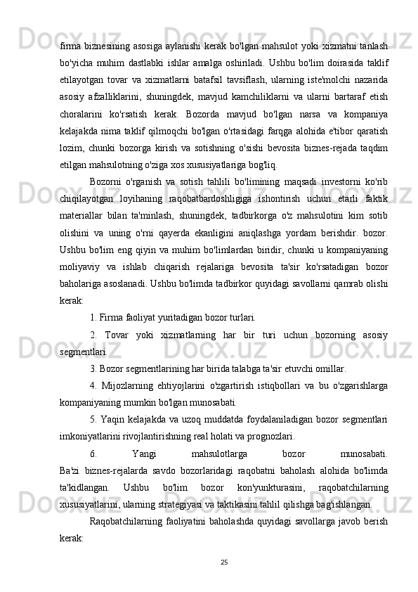 firma biznesining  asosiga  aylanishi  kerak bo'lgan  mahsulot  yoki  xizmatni  tanlash
bo'yicha   muhim   dastlabki   ishlar   amalga   oshiriladi.   Ushbu   bo'lim   doirasida   taklif
etilayotgan   tovar   va   xizmatlarni   batafsil   tavsiflash,   ularning   iste'molchi   nazarida
asosiy   afzalliklarini,   shuningdek,   mavjud   kamchiliklarni   va   ularni   bartaraf   etish
choralarini   ko'rsatish   kerak.   Bozorda   mavjud   bo'lgan   narsa   va   kompaniya
kelajakda  nima taklif  qilmoqchi   bo'lgan o'rtasidagi  farqga alohida  e'tibor  qaratish
lozim,   chunki   bozorga   kirish   va   sotishning   o'sishi   bevosita   biznes-rejada   taqdim
etilgan mahsulotning o'ziga xos xususiyatlariga bog'liq.
Bozorni   o'rganish   va   sotish   tahlili   bo'limining   maqsadi   investorni   ko'rib
chiqilayotgan   loyihaning   raqobatbardoshligiga   ishontirish   uchun   etarli   faktik
materiallar   bilan   ta'minlash,   shuningdek,   tadbirkorga   o'z   mahsulotini   kim   sotib
olishini   va   uning   o'rni   qayerda   ekanligini   aniqlashga   yordam   berishdir.   bozor.
Ushbu   bo'lim   eng   qiyin   va   muhim   bo'limlardan   biridir,   chunki   u   kompaniyaning
moliyaviy   va   ishlab   chiqarish   rejalariga   bevosita   ta'sir   ko'rsatadigan   bozor
baholariga asoslanadi. Ushbu bo'limda tadbirkor quyidagi savollarni qamrab olishi
kerak:
1. Firma faoliyat yuritadigan bozor turlari.
2.   Tovar   yoki   xizmatlarning   har   bir   turi   uchun   bozorning   asosiy
segmentlari.
3. Bozor segmentlarining har birida talabga ta'sir etuvchi omillar.
4.   Mijozlarning   ehtiyojlarini   o'zgartirish   istiqbollari   va   bu   o'zgarishlarga
kompaniyaning mumkin bo'lgan munosabati.
5. Yaqin  kelajakda  va  uzoq muddatda  foydalaniladigan bozor   segmentlari
imkoniyatlarini rivojlantirishning real holati va prognozlari.
6.   Yangi   mahsulotlarga   bozor   munosabati.
Ba'zi   biznes-rejalarda   savdo   bozorlaridagi   raqobatni   baholash   alohida   bo'limda
ta'kidlangan.   Ushbu   bo'lim   bozor   kon'yunkturasini,   raqobatchilarning
xususiyatlarini, ularning strategiyasi va taktikasini tahlil qilishga bag'ishlangan.
Raqobatchilarning faoliyatini  baholashda quyidagi  savollarga javob berish
kerak:
25