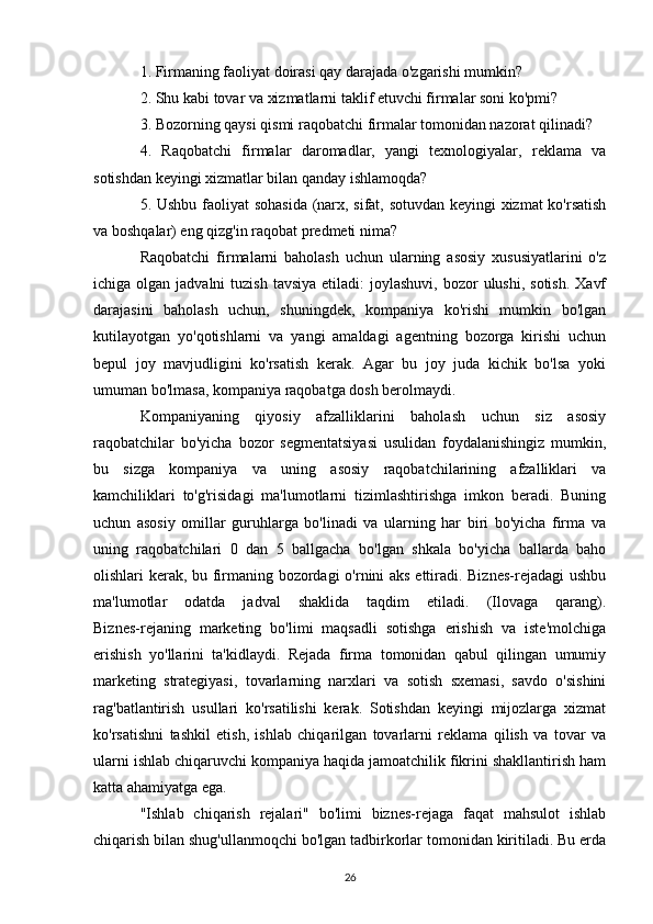 1. Firmaning faoliyat doirasi qay darajada o'zgarishi mumkin?
2. Shu kabi tovar va xizmatlarni taklif etuvchi firmalar soni ko'pmi?
3. Bozorning qaysi qismi raqobatchi firmalar tomonidan nazorat qilinadi?
4.   Raqobatchi   firmalar   daromadlar,   yangi   texnologiyalar,   reklama   va
sotishdan keyingi xizmatlar bilan qanday ishlamoqda?
5. Ushbu faoliyat sohasida (narx, sifat, sotuvdan keyingi xizmat ko'rsatish
va boshqalar) eng qizg'in raqobat predmeti nima?
Raqobatchi   firmalarni   baholash   uchun   ularning   asosiy   xususiyatlarini   o'z
ichiga olgan  jadvalni   tuzish  tavsiya  etiladi:  joylashuvi,  bozor  ulushi,  sotish.   Xavf
darajasini   baholash   uchun,   shuningdek,   kompaniya   ko'rishi   mumkin   bo'lgan
kutilayotgan   yo'qotishlarni   va   yangi   amaldagi   agentning   bozorga   kirishi   uchun
bepul   joy   mavjudligini   ko'rsatish   kerak.   Agar   bu   joy   juda   kichik   bo'lsa   yoki
umuman bo'lmasa, kompaniya raqobatga dosh berolmaydi.
Kompaniyaning   qiyosiy   afzalliklarini   baholash   uchun   siz   asosiy
raqobatchilar   bo'yicha   bozor   segmentatsiyasi   usulidan   foydalanishingiz   mumkin,
bu   sizga   kompaniya   va   uning   asosiy   raqobatchilarining   afzalliklari   va
kamchiliklari   to'g'risidagi   ma'lumotlarni   tizimlashtirishga   imkon   beradi.   Buning
uchun   asosiy   omillar   guruhlarga   bo'linadi   va   ularning   har   biri   bo'yicha   firma   va
uning   raqobatchilari   0   dan   5   ballgacha   bo'lgan   shkala   bo'yicha   ballarda   baho
olishlari kerak, bu firmaning bozordagi  o'rnini aks ettiradi. Biznes-rejadagi ushbu
ma'lumotlar   odatda   jadval   shaklida   taqdim   etiladi.   (Ilovaga   qarang).
Biznes-rejaning   marketing   bo'limi   maqsadli   sotishga   erishish   va   iste'molchiga
erishish   yo'llarini   ta'kidlaydi.   Rejada   firma   tomonidan   qabul   qilingan   umumiy
marketing   strategiyasi,   tovarlarning   narxlari   va   sotish   sxemasi,   savdo   o'sishini
rag'batlantirish   usullari   ko'rsatilishi   kerak.   Sotishdan   keyingi   mijozlarga   xizmat
ko'rsatishni   tashkil   etish,   ishlab   chiqarilgan   tovarlarni   reklama   qilish   va   tovar   va
ularni ishlab chiqaruvchi kompaniya haqida jamoatchilik fikrini shakllantirish ham
katta ahamiyatga ega.
"Ishlab   chiqarish   rejalari"   bo'limi   biznes-rejaga   faqat   mahsulot   ishlab
chiqarish bilan shug'ullanmoqchi bo'lgan tadbirkorlar tomonidan kiritiladi. Bu erda
26