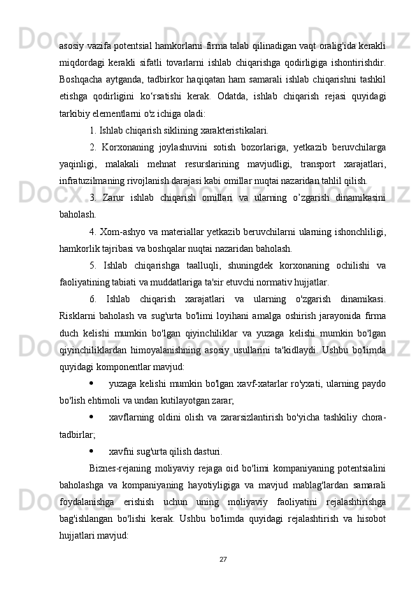 asosiy vazifa potentsial hamkorlarni firma talab qilinadigan vaqt oralig'ida kerakli
miqdordagi   kerakli   sifatli   tovarlarni   ishlab   chiqarishga   qodirligiga   ishontirishdir.
Boshqacha   aytganda,   tadbirkor   haqiqatan   ham   samarali   ishlab   chiqarishni   tashkil
etishga   qodirligini   ko‘rsatishi   kerak.   Odatda,   ishlab   chiqarish   rejasi   quyidagi
tarkibiy elementlarni o'z ichiga oladi:
1. Ishlab chiqarish siklining xarakteristikalari.
2.   Korxonaning   joylashuvini   sotish   bozorlariga,   yetkazib   beruvchilarga
yaqinligi,   malakali   mehnat   resurslarining   mavjudligi,   transport   xarajatlari,
infratuzilmaning rivojlanish darajasi kabi omillar nuqtai nazaridan tahlil qilish.
3.   Zarur   ishlab   chiqarish   omillari   va   ularning   o’zgarish   dinamikasini
baholash.
4. Xom-ashyo va materiallar yetkazib beruvchilarni ularning ishonchliligi,
hamkorlik tajribasi va boshqalar nuqtai nazaridan baholash.
5.   Ishlab   chiqarishga   taalluqli,   shuningdek   korxonaning   ochilishi   va
faoliyatining tabiati va muddatlariga ta'sir etuvchi normativ hujjatlar.
6.   Ishlab   chiqarish   xarajatlari   va   ularning   o'zgarish   dinamikasi.
Risklarni   baholash   va   sug'urta   bo'limi   loyihani   amalga   oshirish   jarayonida   firma
duch   kelishi   mumkin   bo'lgan   qiyinchiliklar   va   yuzaga   kelishi   mumkin   bo'lgan
qiyinchiliklardan   himoyalanishning   asosiy   usullarini   ta'kidlaydi.   Ushbu   bo'limda
quyidagi komponentlar mavjud:
 yuzaga kelishi  mumkin bo'lgan xavf-xatarlar ro'yxati, ularning paydo
bo'lish ehtimoli va undan kutilayotgan zarar;
 xavflarning   oldini   olish   va   zararsizlantirish   bo'yicha   tashkiliy   chora-
tadbirlar;
 xavfni sug'urta qilish dasturi.
Biznes-rejaning   moliyaviy   rejaga   oid   bo'limi   kompaniyaning   potentsialini
baholashga   va   kompaniyaning   hayotiyligiga   va   mavjud   mablag'lardan   samarali
foydalanishga   erishish   uchun   uning   moliyaviy   faoliyatini   rejalashtirishga
bag'ishlangan   bo'lishi   kerak.   Ushbu   bo'limda   quyidagi   rejalashtirish   va   hisobot
hujjatlari mavjud:
27 