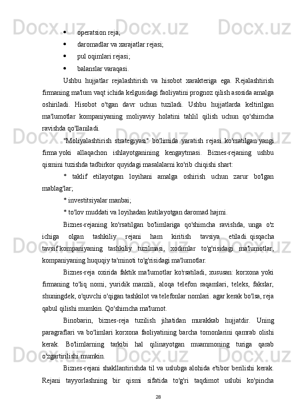  operatsion reja;
 daromadlar va xarajatlar rejasi;
 pul oqimlari rejasi;
 balanslar varaqasi.
Ushbu   hujjatlar   rejalashtirish   va   hisobot   xarakteriga   ega.   Rejalashtirish
firmaning ma'lum vaqt ichida kelgusidagi faoliyatini prognoz qilish asosida amalga
oshiriladi.   Hisobot   o'tgan   davr   uchun   tuziladi.   Ushbu   hujjatlarda   keltirilgan
ma'lumotlar   kompaniyaning   moliyaviy   holatini   tahlil   qilish   uchun   qo'shimcha
ravishda qo'llaniladi.
"Moliyalashtirish   strategiyasi"   bo'limida   yaratish   rejasi   ko'rsatilgan   yangi
firma   yoki   allaqachon   ishlayotganining   kengaytmasi.   Biznes-rejaning   ushbu
qismini tuzishda tadbirkor quyidagi masalalarni ko'rib chiqishi shart:
*   taklif   etilayotgan   loyihani   amalga   oshirish   uchun   zarur   bo'lgan
mablag'lar;
* investitsiyalar manbai;
* to'lov muddati va loyihadan kutilayotgan daromad hajmi.
Biznes-rejaning   ko'rsatilgan   bo'limlariga   qo'shimcha   ravishda,   unga   o'z
ichiga   olgan   tashkiliy   rejani   ham   kiritish   tavsiya   etiladi.   qisqacha
tavsif   kompaniyaning   tashkiliy   tuzilmasi,   xodimlar   to'g'risidagi   ma'lumotlar,
kompaniyaning huquqiy ta'minoti to'g'risidagi ma'lumotlar.
Biznes-reja   oxirida   faktik   ma'lumotlar   ko'rsatiladi,   xususan:   korxona   yoki
firmaning   to'liq   nomi,   yuridik   manzili,   aloqa   telefon   raqamlari,   teleks,   fakslar,
shuningdek, o'quvchi o'qigan tashkilot va telefonlar nomlari. agar kerak bo'lsa, reja
qabul qilishi mumkin.   Qo'shimcha ma'lumot .
Binobarin,   biznes-reja   tuzilish   jihatidan   murakkab   hujjatdir.   Uning
paragraflari   va   bo ' limlari   korxona   faoliyatining   barcha   tomonlarini   qamrab   olishi
kerak .   Bo'limlarning   tarkibi   hal   qilinayotgan   muammoning   turiga   qarab
o'zgartirilishi mumkin.
Biznes-rejani shakllantirishda til va uslubga alohida e'tibor berilishi kerak.
Rejani   tayyorlashning   bir   qismi   sifatida   to'g'ri   taqdimot   uslubi   ko'pincha
28