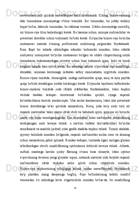 investorlarni jalb qilishda muvaffaqiyat kaliti hisoblanadi. Keling, biznes-rejaning
ikki   tomonlama   xususiyatiga   e'tibor   beraylik.   Bir   tomondan,   bu   jiddiy   tahliliy
hujjat bo'lsa, ikkinchi tomondan, bu reklama vositasi. Ushbu xususiyatga muvofiq,
siz biznes-reja tilini tanlashingiz kerak. Bu hamma uchun, ayniqsa moliyachilar va
potentsial sheriklar uchun tushunarli bo'lishi kerak. Ko'pincha biznes-reja bo'yicha
mutaxassis   matnda   o'zining   professional   muhitining   jargonidan   foydalanadi.
Buni   faqat   bir   sohada   ishlaydigan   odamlar   tushunishi   mumkin,   lekin   odatda
moliyaviy   menejment   bo'yicha   mutaxassis   bo'lgan   va   ishlab   chiqarishning   nozik
tomonlarini   tushunmaydigan   investor   uchun   buni   tushunish   qiyin.   Imlo   va   tinish
belgilari haqida ham aytish kerak. Bu sohadagi xatolar o'quvchida reja muallifiga,
demakki,   umuman   korxonaga   nisbatan   salbiy   munosabatni   uyg'otishi   mumkin.
Biznes-rejani tuzishda, shuningdek, undagi ma'lumotlar qisqa, aniq va ayni paytda
qisqa bo'lishi kerakligini yodda tutishingiz kerak. Ko'pincha tajribasiz tadbirkorlar
biznes-rejalarni   tuzishda   juda   ifodali   sifatlardan   foydalanadilar,   lekin   taqdim
etishda   haddan   tashqari   emotsional   bo'lishdan   qochib,   rejaga   raqamli
ko'rsatkichlarni kiritish yaxshiroqdir. Ular ancha kamtarinroq, lekin ular potentsial
biznes   sheriklariga   ta'sir   qilishda   samaraliroq.   Biroq,   juda   ko'p   sonli   turli   xil
raqamli materiallar bilan ularni idrok etish va baholash qiyin, ayniqsa siz birinchi
marta   reja   bilan   tanishganingizda.   Shu   munosabat   bilan   ma'lumotni   sindirishning
tasdiqlangan   usuli   tavsiya   etiladi:   u   ma'lum   toifalar   (ko'rsatkichlar)   bo'yicha
tasniflanadi va analitik (jadval) yoki grafik shaklda taqdim etiladi. Tizimli shaklda,
qiyosiy   baholash   mumkin   bo'lganda,   raqamli   ma'lumotlar   ancha   oson   va   shuning
uchun samaraliroq qabul qilinadi. Bundan tashqari, loyihada ilgari surilgan g'oyani
ta'kidlaydigan   obro'li   mualliflarning   iqtiboslarini   keltirish   tavsiya   etiladi.   Albatta,
nufuzli   manbaga   havola   ijodiy   fikrning   o'rnini   bosa   olmaydi,   lekin   iqtibos
o'quvchining stressini yangi g'oyalar oqimi, notanish material yoki ko'plab raqamli
ma'lumotlarni   idrok   etishdan   xalos   qilish   uchun   ishlatilishi   mumkin.
Biznes-reja   taqdimotining   to'liqligiga   kelsak,   undan   muvaffaqiyatli   foydalanish
ko'p   jihatdan   uning   darajasiga   bog'liq.   Reja   bo'limlarining   tarkibi   muallif
tomonidan   o'z   xohishiga   ko'ra   o'zgartirilishi   mumkin   bo'lsa-da,   bu   muallifning
29 