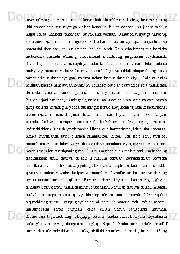 investorlarni jalb qilishda muvaffaqiyat kaliti hisoblanadi. Keling, biznes-rejaning
ikki   tomonlama   xususiyatiga   e'tibor   beraylik.   Bir   tomondan,   bu   jiddiy   tahliliy
hujjat bo'lsa, ikkinchi tomondan, bu reklama vositasi. Ushbu xususiyatga muvofiq,
siz biznes-reja tilini tanlashingiz kerak. Bu hamma uchun, ayniqsa moliyachilar va
potentsial sheriklar uchun tushunarli bo'lishi kerak. Ko'pincha biznes-reja bo'yicha
mutaxassis   matnda   o'zining   professional   muhitining   jargonidan   foydalanadi.
Buni   faqat   bir   sohada   ishlaydigan   odamlar   tushunishi   mumkin,   lekin   odatda
moliyaviy   menejment   bo'yicha   mutaxassis   bo'lgan   va   ishlab   chiqarishning   nozik
tomonlarini   tushunmaydigan   investor   uchun   buni   tushunish   qiyin.   Imlo   va   tinish
belgilari haqida ham aytish kerak. Bu sohadagi xatolar o'quvchida reja muallifiga,
demakki,   umuman   korxonaga   nisbatan   salbiy   munosabatni   uyg'otishi   mumkin.
Biznes-rejani tuzishda, shuningdek, undagi ma'lumotlar qisqa, aniq va ayni paytda
qisqa bo'lishi kerakligini yodda tutishingiz kerak. Ko'pincha tajribasiz tadbirkorlar
biznes-rejalarni   tuzishda   juda   ifodali   sifatlardan   foydalanadilar,   lekin   taqdim
etishda   haddan   tashqari   emotsional   bo'lishdan   qochib,   rejaga   raqamli
ko'rsatkichlarni kiritish yaxshiroqdir. Ular ancha kamtarinroq, lekin ular potentsial
biznes   sheriklariga   ta'sir   qilishda   samaraliroq.   Biroq,   juda   ko'p   sonli   turli   xil
raqamli materiallar bilan ularni idrok etish va baholash qiyin, ayniqsa siz birinchi
marta   reja   bilan   tanishganingizda.   Shu   munosabat   bilan   ma'lumotni   sindirishning
tasdiqlangan   usuli   tavsiya   etiladi:   u   ma'lum   toifalar   (ko'rsatkichlar)   bo'yicha
tasniflanadi va analitik (jadval) yoki grafik shaklda taqdim etiladi. Tizimli shaklda,
qiyosiy   baholash   mumkin   bo'lganda,   raqamli   ma'lumotlar   ancha   oson   va   shuning
uchun samaraliroq qabul qilinadi. Bundan tashqari, loyihada ilgari surilgan g'oyani
ta'kidlaydigan   obro'li   mualliflarning   iqtiboslarini   keltirish   tavsiya   etiladi.   Albatta,
nufuzli   manbaga   havola   ijodiy   fikrning   o'rnini   bosa   olmaydi,   lekin   iqtibos
o'quvchining stressini yangi g'oyalar oqimi, notanish material yoki ko'plab raqamli
ma'lumotlarni   idrok   etishdan   xalos   qilish   uchun   ishlatilishi   mumkin.
Biznes-reja   taqdimotining   to'liqligiga   kelsak,   undan   muvaffaqiyatli   foydalanish
ko'p   jihatdan   uning   darajasiga   bog'liq.   Reja   bo'limlarining   tarkibi   muallif
tomonidan   o'z   xohishiga   ko'ra   o'zgartirilishi   mumkin   bo'lsa-da,   bu   muallifning
29