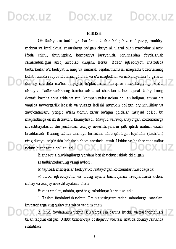 KIRISH
O'z   faoliyatini   boshlagan   har   bir   tadbirkor   kelajakda   moliyaviy,   moddiy,
mehnat  va intellektual  resurslarga bo'lgan  ehtiyojni, ularni  olish manbalarini  aniq
ifoda   etishi,   shuningdek,   kompaniya   jarayonida   resurslardan   foydalanish
samaradorligini   aniq   hisoblab   chiqishi   kerak.   Bozor   iqtisodiyoti   sharoitida
tadbirkorlar o'z faoliyatini aniq va samarali rejalashtirmasa, maqsadli bozorlarning
holati, ularda raqobatchilarning holati va o'z istiqbollari va imkoniyatlari to'g'risida
doimiy   ravishda   ma'lumot   yig'ib,   to'plashmasa,   barqaror   muvaffaqiyatga   erisha
olmaydi.   Tadbirkorlikning   barcha   xilma-xil   shakllari   uchun   tijorat   faoliyatining
deyarli   barcha   sohalarida   va   turli   kompaniyalar   uchun   qo'llaniladigan,   ammo   o'z
vaqtida   tayyorgarlik   ko'rish   va   yuzaga   kelishi   mumkin   bo'lgan   qiyinchiliklar   va
xavf-xatarlarni   yengib   o'tish   uchun   zarur   bo'lgan   qoidalar   mavjud   bo'lib,   bu
maqsadlarga erishish xavfini kamaytiradi. Mavjud va rivojlanayotgan korxonalarga
investitsiyalarni,   shu   jumladan,   xorijiy   investitsiyalarni   jalb   qilish   muhim   vazifa
hisoblanadi.   Buning   uchun   sarmoya   kiritishni   talab   qiladigan   loyihalar   (takliflar)
ning dizayni to'g'risida bahslashish va asoslash kerak. Ushbu va boshqa maqsadlar
uchun biznes-reja qo'llaniladi. 
Biznes-reja quyidagilarga yordam berish uchun ishlab chiqilgan: 
a) tadbirkorlarning yangi avlodi; 
b) tajribali menejerlar faoliyat ko'rsatayotgan korxonalar musobaqada; 
v)   ichki   iqtisodiyotni   va   uning   ayrim   tarmoqlarini   rivojlantirish   uchun
milliy va xorijiy investitsiyalarni olish. 
Biznes-rejalar, odatda, quyidagi sabablarga ko'ra tuziladi: 
1. Tashqi foydalanish uchun. O'z biznesingizni tashqi odamlarga, masalan,
investorlarga eng qulay sharoitda taqdim etish. 
2.   Ichki   foydalanish   uchun.   Bu   yerda   ish   barcha   kuchli   va   zaif   tomonlari
bilan taqdim etilgan. Ushbu biznes-reja boshqaruv vositasi sifatida doimiy ravishda
ishlatiladi. 
3