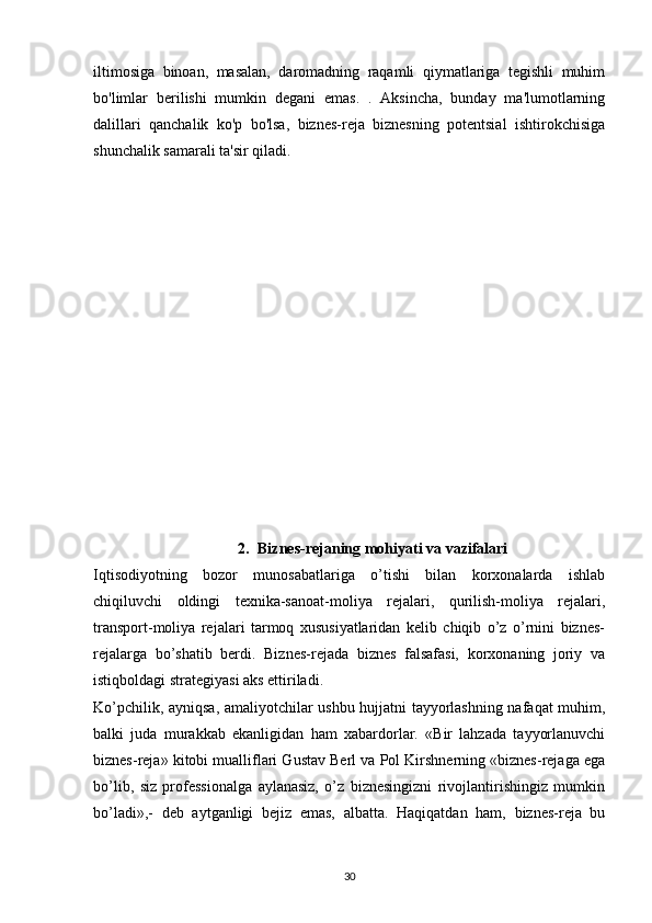 iltimosiga   binoan,   masalan,   daromadning   raqamli   qiymatlariga   tegishli   muhim
bo'limlar   berilishi   mumkin   degani   emas.   .   Aksincha,   bunday   ma'lumotlarning
dalillari   qanchalik   ko'p   bo'lsa,   biznes-reja   biznesning   potentsial   ishtirokchisiga
shunchalik samarali ta'sir qiladi.
2. Biznes-rejaning mohiyati va vazifalari
Iqtisodiyotning   bozor   munosabatlariga   o’tishi   bilan   korxonalarda   ishlab
chiqiluvchi   oldingi   texnika-sanoat-moliya   rejalari,   qurilish-moliya   rejalari,
transport-moliya   rejalari   tarmoq   xususiyatlaridan   kelib   chiqib   o’z   o’rnini   biznes-
rejalarga   bo’shatib   berdi.   Biznes-rejada   biznes   falsafasi,   korxonaning   joriy   va
istiqboldagi strategiyasi aks ettiriladi.
Ko’pchilik, ayniqsa, amaliyotchilar ushbu hujjatni tayyorlashning nafaqat muhim,
balki   juda   murakkab   ekanligidan   ham   xabardorlar.   «Bir   lahzada   tayyorlanuvchi
biznes-reja» kitobi mualliflari Gustav Berl va Pol Kirshnerning «biznes-rejaga ega
bo’lib,   siz   professionalga   aylanasiz,   o’z   biznesingizni   rivojlantirishingiz   mumkin
bo’ladi»,-   deb   aytganligi   bejiz   emas,   albatta.   Haqiqatdan   ham,   biznes-reja   bu
30 