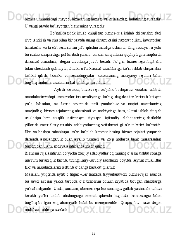 biznes ummonidagi mayoq, biznesning hozirgi va kelajakdagi holatining suratidir.
U yangi paydo bo’layotgan biznesning yuragidir.
                                  Ko’ngildagidek   ishlab  chiqilgan  biznes-reja  ishlab   chiqarishni   faol
rivojlantirish va shu bilan bir paytda uning dinamikasini nazorat qilish, investorlar,
hamkorlar va kredit resurslarini jalb qilishni amalga oshiradi. Eng asosiysi, u yoki
bu ishlab chiqarishga pul kiritish joizmi, barcha xarajatlarni qoplaydigan miqdorda
daromad olinadimi,- degan savollarga javob beradi. To’g’ri, biznes-reja faqat shu
bilan cheklanib qolmaydi, chunki u funksional vazifalariga ko’ra ishlab chiqarishni
tashkil   qilish,   texnika   va   texnologiyalar,   korxonaning   moliyaviy   rejalari   bilan
bog’liq muhim masalalarni hal qilishga qaratiladi.
                                    Aytish   kerakki,   biznes-reja   xo’jalik   boshqaruvi   vositasi   sifatida
mamlakatimizdagi   korxonalar   ish   amaliyotiga   ko’ngildagidek   tez   kirishib   ketgani
yo’q.   Masalan,   oz   fursat   davomida   turli   yondashuv   va   nuqtai   nazarlarning
mavjudligi   biznes-rejalarning  ahamiyati   va   mohiyatiga   ham,   ularni   ishlab   chiqish
usullariga   ham   aniqlik   kiritmagan.   Ayniqsa,   iqtisodiy   islohotlarning   dastlabki
yillarida   zarur   ilmiy-uslubiy   adabiyotlarning   yetishmasligi   o’z   ta’sirini   ko’rsatdi.
Shu   va   boshqa   sabablarga   ko’ra   ko’plab   korxonalarning   biznes-rejalari   yuqorida
darajada   asoslanganlik   bilan   ajralib   turmadi   va   ko’p   hollarda   bank   muassasalari
tomonidan ularni moliyalashtirishda inkor qilindi.
Biznesni rejalashtirish bo’yicha xorijiy adabiyotlar oqimining o’sishi ushbu sohaga
ma’lum bir aniqlik kiritib, uning ilmiy-uslubiy asoslarini boyitdi. Ayrim mualliflar
fikr va mulohazalarini keltirib o’tishga harakat qilamiz.
Masalan, yuqorida aytib o’tilgan «Bir lahzada tayyorlanuvchi biznes-reja» asarida
bu   savol   asosan   yakka   tartibda   o’z   biznesini   ochish   niyatida   bo’lgan   shaxslarga
yo’naltirilgandir. Unda, xususan, «biznes-reja korxonangiz gullab-yashnashi uchun
kerakli   yo’lni   tanlab   olishingizga   xizmat   qiluvchi   hujjatdir.   Biznesingiz   bilan
bog’liq   bo’lgan   eng   ahamiyatli   holat   bu   menejmentdir.   Qisqasi   bu   -   siz»   degan
mulohaza oldinga suriladi.
31 