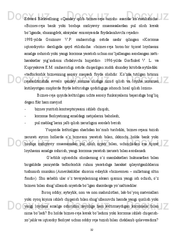 Edvard   Blekvellning   «Qanday   qilib   biznes-reja   tuzish»   asarida   ko’rsatilishicha:
«Biznes-reja   bank   yoki   boshqa   moliyaviy   muassasalardan   pul   olish   kerak
bo’lganda, shuningdek, aksiyalar emissiyasida foydalaniluvchi rejadir».
1998-yilda   Gruzinov   V.P.   muharrirligi   ostida   nashr   qilingan   «Korxona
iqtisodiyoti»   darsligida   qayd   etilishicha:   «biznes-reja   biron-bir   tijorat   loyihasini
amalga oshirish yoki yangi korxona yaratish uchun mo’ljallangan asoslangan xatti-
harakatlar   yig’indisini   ifodalovchi   hujjatdir».   1996-yilda   Gorfinkel   V.   L.   va
Kupryakova E.M. muharrirligi ostida chiqarilgan xuddi shunday kitobda aytiladiki:
«tadbirkorlik   biznesining   asosiy   maqsadi   foyda   olishdir.   Ko’zda   tutilgan   bitimni
rejalashtirishda   avvalo   qanday   summa   olishga   umid   qilish   va   loyiha   umuman
kutilayotgan miqdorda foyda keltirishga qodirligiga ishonch hosil qilish lozim».
            Biznes-reja quyida keltirilgan uchta asosiy funksiyalarni bajarishga bog’liq
degan fikr ham mavjud:
- biznes yuritish kontseptsiyasini ishlab chiqish;
- korxona faoliyatining amaldagi natijalarini baholash;
- pul mablag’larini jalb qilish zarurligini asoslab berish.
                            Yuqorida   keltirilgan   sharhdan   ko’rinib   turibdiki,   biznes-rejani   tuzish
zarurati   ayrim   hollarda   o’z   biznesini   yaratish   bilan,   ikkinchi   holda   bank   yoki
boshqa   moliyaviy   muassasadan   pul   olish   niyati   bilan,   uchinchidan   esa   tijorat
loyihasini amalga oshirish, yangi korxona yaratish zarurati bilan asoslanadi.
                          G’arblik   iqtisodchi   olimlarning   o’z   mamlakatlari   hukumatlari   bilan
birgalikda   jamiyatda   tadbirkorlik   ruhini   yaratishga   harakat   qilayotganliklarini
tushunish   mumkin  (Amerikaliklar   shiorini   eslaylik   «biznesmen   –  millatning  oltin
fondi»).   Shu   sababli   ular   o’z   tavsiyalarining   aksari   qismini   yangi   ish   ochish,   o’z
biznesi bilan shug’ullanish niyatida bo’lgan shaxslarga yo’naltiradilar.
                         Biroq oddiy, aytaylik, non va non mahsulotlari, lak-bo’yoq materiallari
yoki oyoq kiyimi ishlab chiqarish bilan shug’ullanuvchi hamda yangi qurilish yoki
yangi   loyihani   amalga   oshirishni   xayoliga   ham   keltirmaydigan   korxonalar   bilan
nima bo’ladi? Bu holda biznes-reja kerak bo’ladimi yoki korxona ishlab chiqarish-
xo’jalik va iqtisodiy faoliyat uchun oddiy reja tuzish bilan cheklanib qolaveradimi?
32 