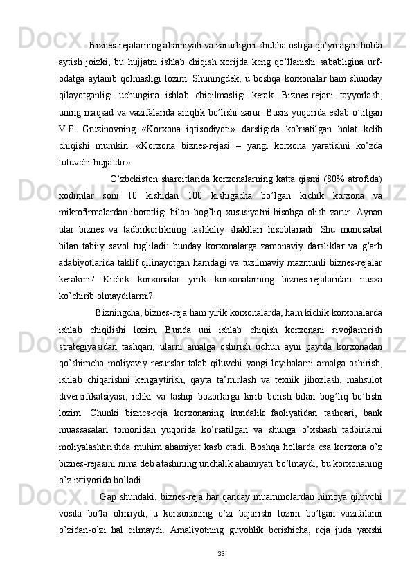             Biznes-rejalarning ahamiyati va zarurligini shubha ostiga qo’ymagan holda
aytish   joizki,   bu   hujjatni   ishlab   chiqish   xorijda   keng   qo’llanishi   sababligina   urf-
odatga   aylanib   qolmasligi   lozim.   Shuningdek,   u   boshqa   korxonalar   ham   shunday
qilayotganligi   uchungina   ishlab   chiqilmasligi   kerak.   Biznes-rejani   tayyorlash,
uning maqsad va vazifalarida aniqlik bo’lishi zarur. Busiz yuqorida eslab o’tilgan
V.P.   Gruzinovning   «Korxona   iqtisodiyoti»   darsligida   ko’rsatilgan   holat   kelib
chiqishi   mumkin:   «Korxona   biznes-rejasi   –   yangi   korxona   yaratishni   ko’zda
tutuvchi hujjatdir».
                            O’zbekiston   sharoitlarida   korxonalarning   katta   qismi   (80%   atrofida)
xodimlar   soni   10   kishidan   100   kishigacha   bo’lgan   kichik   korxona   va
mikrofirmalardan   iboratligi   bilan   bog’liq   xususiyatni   hisobga   olish   zarur.   Aynan
ular   biznes   va   tadbirkorlikning   tashkiliy   shakllari   hisoblanadi.   Shu   munosabat
bilan   tabiiy   savol   tug’iladi:   bunday   korxonalarga   zamonaviy   darsliklar   va   g’arb
adabiyotlarida taklif  qilinayotgan hamdagi  va  tuzilmaviy mazmunli  biznes-rejalar
kerakmi?   Kichik   korxonalar   yirik   korxonalarning   biznes-rejalaridan   nusxa
ko’chirib olmaydilarmi?
               Bizningcha, biznes-reja ham yirik korxonalarda, ham kichik korxonalarda
ishlab   chiqilishi   lozim.   Bunda   uni   ishlab   chiqish   korxonani   rivojlantirish
strategiyasidan   tashqari,   ularni   amalga   oshirish   uchun   ayni   paytda   korxonadan
qo’shimcha   moliyaviy   resurslar   talab   qiluvchi   yangi   loyihalarni   amalga   oshirish,
ishlab   chiqarishni   kengaytirish,   qayta   ta’mirlash   va   texnik   jihozlash,   mahsulot
diversifikatsiyasi,   ichki   va   tashqi   bozorlarga   kirib   borish   bilan   bog’liq   bo’lishi
lozim.   Chunki   biznes-reja   korxonaning   kundalik   faoliyatidan   tashqari,   bank
muassasalari   tomonidan   yuqorida   ko’rsatilgan   va   shunga   o’xshash   tadbirlarni
moliyalashtirishda   muhim   ahamiyat   kasb   etadi.   Boshqa   hollarda   esa   korxona   o’z
biznes-rejasini nima deb atashining unchalik ahamiyati bo’lmaydi, bu korxonaning
o’z ixtiyorida bo’ladi.
                        Gap  shundaki,  biznes-reja har   qanday muammolardan  himoya  qiluvchi
vosita   bo’la   olmaydi,   u   korxonaning   o’zi   bajarishi   lozim   bo’lgan   vazifalarni
o’zidan-o’zi   hal   qilmaydi.   Amaliyotning   guvohlik   berishicha,   reja   juda   yaxshi
33 