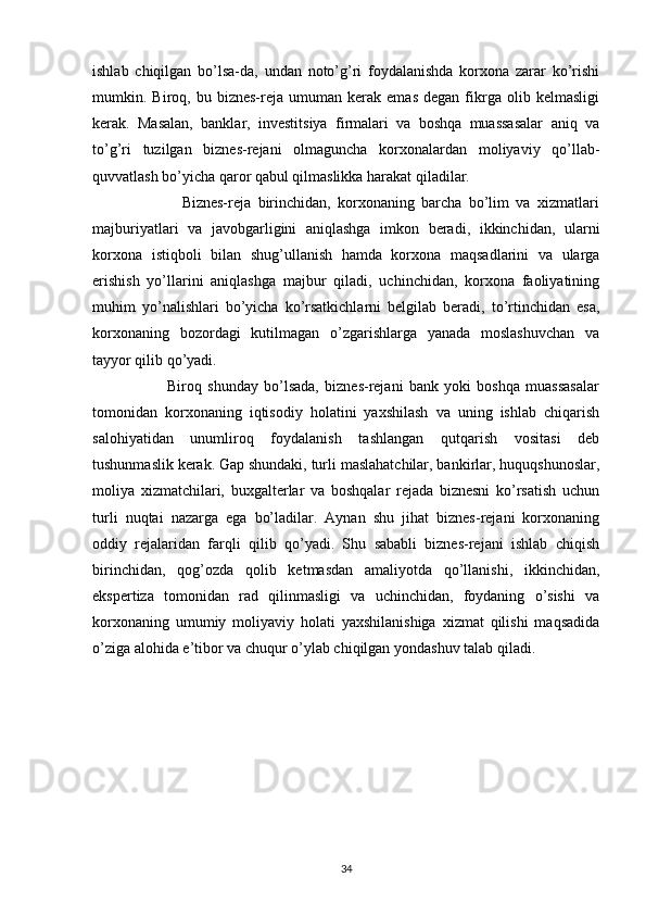 ishlab   chiqilgan   bo’lsa-da,   undan   noto’g’ri   foydalanishda   korxona   zarar   ko’rishi
mumkin.  Biroq,  bu   biznes-reja   umuman   kerak   emas   degan   fikrga  olib   kelmasligi
kerak.   Masalan,   banklar,   investitsiya   firmalari   va   boshqa   muassasalar   aniq   va
to’g’ri   tuzilgan   biznes-rejani   olmaguncha   korxonalardan   moliyaviy   qo’llab-
quvvatlash bo’yicha qaror qabul qilmaslikka harakat qiladilar.
                          Biznes-reja   birinchidan,   korxonaning   barcha   bo’lim   va   xizmatlari
majburiyatlari   va   javobgarligini   aniqlashga   imkon   beradi,   ikkinchidan,   ularni
korxona   istiqboli   bilan   shug’ullanish   hamda   korxona   maqsadlarini   va   ularga
erishish   yo’llarini   aniqlashga   majbur   qiladi,   uchinchidan,   korxona   faoliyatining
muhim   yo’nalishlari   bo’yicha   ko’rsatkichlarni   belgilab   beradi,   to’rtinchidan   esa,
korxonaning   bozordagi   kutilmagan   o’zgarishlarga   yanada   moslashuvchan   va
tayyor qilib qo’yadi.
                          Biroq   shunday   bo’lsada,   biznes-rejani   bank   yoki   boshqa   muassasalar
tomonidan   korxonaning   iqtisodiy   holatini   yaxshilash   va   uning   ishlab   chiqarish
salohiyatidan   unumliroq   foydalanish   tashlangan   qutqarish   vositasi   deb
tushunmaslik kerak. Gap shundaki, turli maslahatchilar, bankirlar, huquqshunoslar,
moliya   xizmatchilari,   buxgalterlar   va   boshqalar   rejada   biznesni   ko’rsatish   uchun
turli   nuqtai   nazarga   ega   bo’ladilar.   Aynan   shu   jihat   biznes-rejani   korxonaning
oddiy   rejalaridan   farqli   qilib   qo’yadi.   Shu   sababli   biznes-rejani   ishlab   chiqish
birinchidan,   qog’ozda   qolib   ketmasdan   amaliyotda   qo’llanishi,   ikkinchidan,
ekspertiza   tomonidan   rad   qilinmasligi   va   uchinchidan,   foydaning   o’sishi   va
korxonaning   umumiy   moliyaviy   holati   yaxshilanishiga   xizmat   qilishi   maqsadida
o’ziga alohida e’tibor va chuqur o’ylab chiqilgan yondashuv talab qiladi.
34 