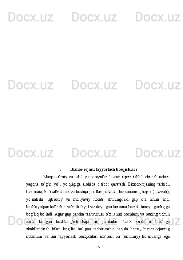 3. Biznes-rejani tayyorlash bosqichlari
                      Mavjud   ilmiy   va  uslubiy   adabiyotlar   biznes-rejani   ishlab   chiqish   uchun
yagona   to’g’ri   yo’l   yo’qligiga   alohida   e’tibor   qaratadi.   Biznes-rejaning   tarkibi,
tuzilmasi, ko’rsatkichlari va boshqa jihatlari, odatda, korxonaning hajmi (quvvati),
yo’nalishi,   iqtisodiy   va   moliyaviy   holati,   shuningdek,   gap   o’z   ishini   endi
boshlayotgan tadbirkor yoki faoliyat yuritayotgan korxona haqida borayotganligiga
bog’liq bo’ladi. Agar gap barcha tashvishlar  o’z ishini  boshlash va buning uchun
zarur   bo’lgan   boshlang’ich   kapitalni,   jumladan,   bank   kerditlari   hisobiga
shakllantirish   bilan   bog’liq   bo’lgan   tadbirkorlik   haqida   borsa,   biznes-rejaning
mazmuni   va   uni   tayyorlash   bosqichlari   ma’lum   bir   (umumiy)   ko’rinishga   ega
35 