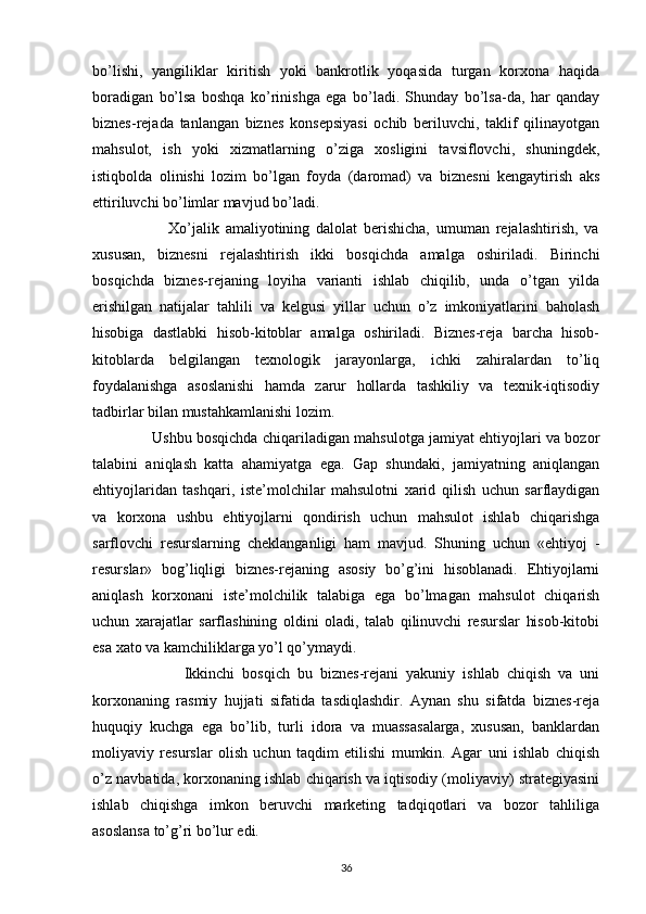 bo’lishi,   yangiliklar   kiritish   yoki   bankrotlik   yoqasida   turgan   korxona   haqida
boradigan   bo’lsa   boshqa   ko’rinishga   ega   bo’ladi.   Shunday   bo’lsa-da,   har   qanday
biznes-rejada   tanlangan   biznes   konsepsiyasi   ochib   beriluvchi,   taklif   qilinayotgan
mahsulot,   ish   yoki   xizmatlarning   o’ziga   xosligini   tavsiflovchi,   shuningdek,
istiqbolda   olinishi   lozim   bo’lgan   foyda   (daromad)   va   biznesni   kengaytirish   aks
ettiriluvchi bo’limlar mavjud bo’ladi.
                        Xo’jalik   amaliyotining   dalolat   berishicha,   umuman   rejalashtirish,   va
xususan,   biznesni   rejalashtirish   ikki   bosqichda   amalga   oshiriladi.   Birinchi
bosqichda   biznes-rejaning   loyiha   varianti   ishlab   chiqilib,   unda   o’tgan   yilda
erishilgan   natijalar   tahlili   va   kelgusi   yillar   uchun   o’z   imkoniyatlarini   baholash
hisobiga   dastlabki   hisob-kitoblar   amalga   oshiriladi.   Biznes-reja   barcha   hisob-
kitoblarda   belgilangan   texnologik   jarayonlarga,   ichki   zahiralardan   to’liq
foydalanishga   asoslanishi   hamda   zarur   hollarda   tashkiliy   va   texnik-iqtisodiy
tadbirlar bilan mustahkamlanishi lozim.
                   Ushbu bosqichda chiqariladigan mahsulotga jamiyat ehtiyojlari va bozor
talabini   aniqlash   katta   ahamiyatga   ega.   Gap   shundaki,   jamiyatning   aniqlangan
ehtiyojlaridan   tashqari,   iste’molchilar   mahsulotni   xarid   qilish   uchun   sarflaydigan
va   korxona   ushbu   ehtiyojlarni   qondirish   uchun   mahsulot   ishlab   chiqarishga
sarflovchi   resurslarning   cheklanganligi   ham   mavjud.   Shuning   uchun   «ehtiyoj   -
resurslar»   bog’liqligi   biznes-rejaning   asosiy   bo’g’ini   hisoblanadi.   Ehtiyojlarni
aniqlash   korxonani   iste’molchilik   talabiga   ega   bo’lmagan   mahsulot   chiqarish
uchun   xarajatlar   sarflashining   oldini   oladi,   talab   qilinuvchi   resurslar   hisob-kitobi
esa xato va kamchiliklarga yo’l qo’ymaydi.
                        Ikkinchi   bosqich   bu   biznes-rejani   yakuniy   ishlab   chiqish   va   uni
korxonaning   rasmiy   hujjati   sifatida   tasdiqlashdir.   Aynan   shu   sifatda   biznes-reja
huquqiy   kuchga   ega   bo’lib,   turli   idora   va   muassasalarga,   xususan,   banklardan
moliyaviy   resurslar   olish   uchun   taqdim   etilishi   mumkin.   Agar   uni   ishlab   chiqish
o’z navbatida, korxonaning ishlab chiqarish va iqtisodiy (moliyaviy) strategiyasini
ishlab   chiqishga   imkon   beruvchi   marketing   tadqiqotlari   va   bozor   tahliliga
asoslansa to’g’ri bo’lur edi.
36 