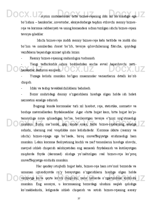                           Ayrim   mutaxassislar   bitta   biznes-rejaning   ikki   xil   ko’rinishga   ega
bo’lishini – hamkorlar, investorlar, aksiyadorlarga taqdim etiluvchi rasmiy biznes-
reja va korxona rahbariyati va uning komandasi uchun tuzilgan ishchi biznes-rejani
tavsiya qiladilar.
                         Ishchi   biznes-reja  xuddi  rasmiy  biznes-reja kabi   tartibda  va  xuddi  shu
bo’lim   va   nomlardan   iborat   bo’lib,   tavsiya   qiluvchilarning   fikricha,   quyidagi
vazifalarni bajarishga xizmat qilishi lozim:
- Rasmiy biznes-rejaning muhimligini tushunish.
- Yangi   tadbirkorlik   ishini   boshlashdan   ancha   avval   bajariluvchi   xatti-
harakatlar dasturini aniqlash.
- Yuzaga   kelishi   mumkin   bo’lgan   muammolar   variantlarini   detalli   ko’rib
chiqish.
- Ichki va tashqi tavakkalchiliklarni baholash.
- Bozor   muhitidagi   doimiy   o’zgarishlarni   hisobga   olgan   holda   ish   holati
nazoratini amalga oshirish.
                  Bugungi   kunda   korxonalar   turli   xil   hisobot,   reja,   statistika,   normativ   va
boshqa   materiallardan   foydalanadilar.   Agar   «bitta   hujjat   kam,   bitta   hujjat   ko’p»
tamoyiliga   rioya   qilinadigan   bo’lsa,   berilayotgan   tavsiya   e’tiroz   uyg’otmasligi
mumkin.   Biroq   ma’lumki,   gap   sonda   emas,   balki   biznes-rejalarning   amalga
oshishi,   ularning   real   voqelikka   mos   kelishidadir.   Korxona   ikkita   (rasmiy   va
ishchi)   biznes-rejaga   ega   bo’lsada,   biroq   muvaffaqiyatga   erishmasligi   ham
mumkin. Lekin korxona faoliyatining kuchli  va zaif  tomonlarini  hisobga oluvchi,
mavjud   ishlab   chiqarish   salohiyatidan   eng   samarali   foydalanish   va   kutilayotgan
miqdorda   foyda   (daromad)   olishga   yo’naltirilgan   real   biznes-reja   ko’proq
muvaffaqiyatga erishishi mumkin.
                           Har qanday istiqbolli hujjat kabi, biznes-reja ham iste’mol bozorida va
umuman   iqtisodiyotda   ro’y   berayotgan   o’zgarishlarni   hisobga   olgan   holda
vaziyatga   ko’ra   qayta   ko’rib   chiqilishi,   zarur   hollarda   o’zgartirishlar   kiritilishi
mumkin.   Eng   asosiysi,   u   korxonaning   bozordagi   ulushini   saqlab   qolishga
ko’maklashishi,   kelgusida   ishlab   chiqarish   va   sotish   biznes-rejaning   asosiy
37 