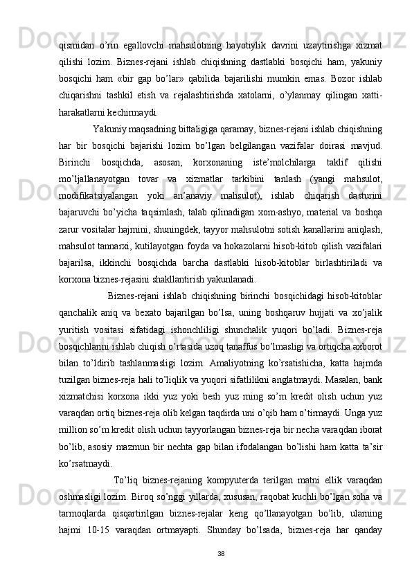 qismidan   o’rin   egallovchi   mahsulotning   hayotiylik   davrini   uzaytirishga   xizmat
qilishi   lozim.   Biznes-rejani   ishlab   chiqishning   dastlabki   bosqichi   ham,   yakuniy
bosqichi   ham   «bir   gap   bo’lar»   qabilida   bajarilishi   mumkin   emas.   Bozor   ishlab
chiqarishni   tashkil   etish   va   rejalashtirishda   xatolarni,   o’ylanmay   qilingan   xatti-
harakatlarni kechirmaydi.
             Yakuniy maqsadning bittaligiga qaramay, biznes-rejani ishlab chiqishning
har   bir   bosqichi   bajarishi   lozim   bo’lgan   belgilangan   vazifalar   doirasi   mavjud.
Birinchi   bosqichda,   asosan,   korxonaning   iste’molchilarga   taklif   qilishi
mo’ljallanayotgan   tovar   va   xizmatlar   tarkibini   tanlash   (yangi   mahsulot,
modifikatsiyalangan   yoki   an’anaviy   mahsulot),   ishlab   chiqarish   dasturini
bajaruvchi   bo’yicha   taqsimlash,   talab   qilinadigan   xom-ashyo,   material   va   boshqa
zarur vositalar hajmini, shuningdek, tayyor mahsulotni sotish kanallarini aniqlash,
mahsulot tannarxi, kutilayotgan foyda va hokazolarni hisob-kitob qilish vazifalari
bajarilsa,   ikkinchi   bosqichda   barcha   dastlabki   hisob-kitoblar   birlashtiriladi   va
korxona biznes-rejasini shakllantirish yakunlanadi.
                        Biznes-rejani   ishlab   chiqishning   birinchi   bosqichidagi   hisob-kitoblar
qanchalik   aniq   va   bexato   bajarilgan   bo’lsa,   uning   boshqaruv   hujjati   va   xo’jalik
yuritish   vositasi   sifatidagi   ishonchliligi   shunchalik   yuqori   bo’ladi.   Biznes-reja
bosqichlarini ishlab chiqish o’rtasida uzoq tanaffus bo’lmasligi va ortiqcha axborot
bilan   to’ldirib   tashlanmasligi   lozim.   Amaliyotning   ko’rsatishicha,   katta   hajmda
tuzilgan biznes-reja hali to’liqlik va yuqori sifatlilikni anglatmaydi. Masalan, bank
xizmatchisi   korxona   ikki   yuz   yoki   besh   yuz   ming   so’m   kredit   olish   uchun   yuz
varaqdan ortiq biznes-reja olib kelgan taqdirda uni o’qib ham o’tirmaydi. Unga yuz
million so’m kredit olish uchun tayyorlangan biznes-reja bir necha varaqdan iborat
bo’lib,   asosiy   mazmun   bir   nechta   gap   bilan   ifodalangan   bo’lishi   ham   katta   ta’sir
ko’rsatmaydi.
                      To’liq   biznes-rejaning   kompyuterda   terilgan   matni   ellik   varaqdan
oshmasligi lozim. Biroq so’nggi yillarda, xususan, raqobat kuchli bo’lgan soha va
tarmoqlarda   qisqartirilgan   biznes-rejalar   keng   qo’llanayotgan   bo’lib,   ularning
hajmi   10-15   varaqdan   ortmayapti.   Shunday   bo’lsada,   biznes-reja   har   qanday
38 