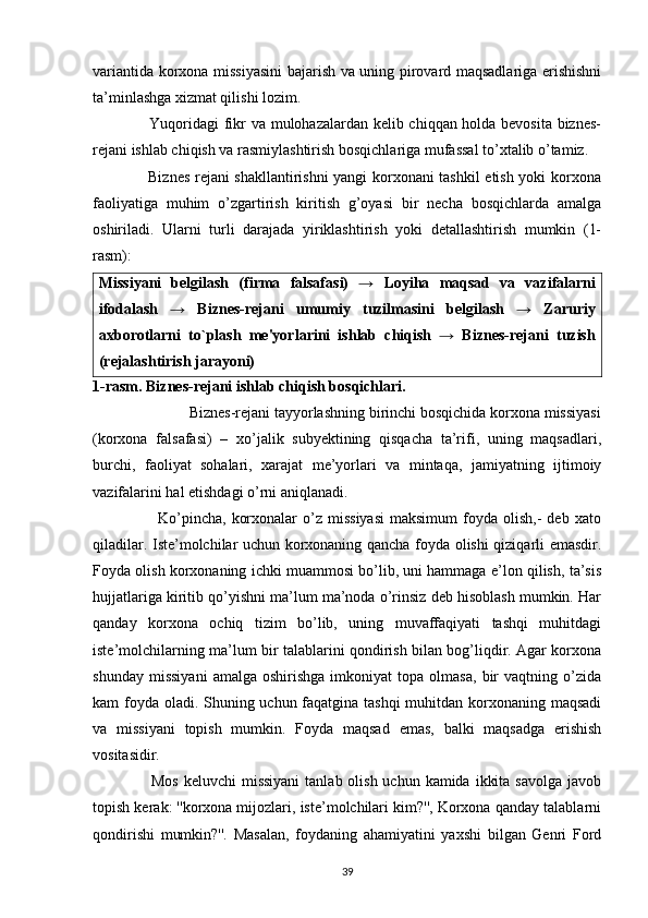 variantida korxona missiyasini  bajarish va uning pirovard maqsadlariga erishishni
ta’minlashga xizmat qilishi lozim.
                     Yuqoridagi fikr va mulohazalardan kelib chiqqan holda bevosita biznes-
rejani ishlab chiqish va rasmiylashtirish bosqichlariga mufassal to’xtalib o’tamiz.
                     Biznes rejani shakllantirishni yangi korxonani tashkil etish yoki korxona
faoliyatiga   muhim   o’zgartirish   kiritish   g’oyasi   bir   necha   bosqichlarda   amalga
oshiriladi.   Ularni   turli   darajada   yiriklashtirish   yoki   detallashtirish   mumkin   (1-
rasm): 
Missiyani   bеlgilash   (firma   falsafasi)   →   Loyiha   maqsad   va   vazifalarni
ifodalash   →   Biznеs-rеjani   umumiy   tuzilmasini   bеlgilash   →   Zaruriy
axborotlarni   to`plash   mе'yorlarini   ishlab   chiqish   →   Biznеs-rеjani   tuzish
(rеjalashtirish jarayoni)
1-rasm. Biznes-rejani ishlab chiqish bosqichlari.
                        Biznes-rejani tayyorlashning birinchi bosqichida korxona missiyasi
(korxona   falsafasi)   –   xo’jalik   subyektining   qisqacha   ta’rifi,   uning   maqsadlari,
burchi,   faoliyat   sohalari,   xarajat   me’yorlari   va   mintaqa,   jamiyatning   ijtimoiy
vazifalarini hal etishdagi o’rni aniqlanadi.
                        Ko’pincha,   korxonalar  o’z  missiyasi  maksimum   foyda  olish,-  deb  xato
qiladilar. Iste’molchilar uchun korxonaning qancha foyda olishi qiziqarli emasdir.
Foyda olish korxonaning ichki muammosi bo’lib, uni hammaga e’lon qilish, ta’sis
hujjatlariga kiritib qo’yishni ma’lum ma’noda o’rinsiz deb hisoblash mumkin. Har
qanday   korxona   ochiq   tizim   bo’lib,   uning   muvaffaqiyati   tashqi   muhitdagi
iste’molchilarning ma’lum bir talablarini qondirish bilan bog’liqdir. Agar korxona
shunday   missiyani   amalga   oshirishga   imkoniyat   topa   olmasa,   bir   vaqtning   o’zida
kam foyda oladi. Shuning uchun faqatgina tashqi  muhitdan korxonaning maqsadi
va   missiyani   topish   mumkin.   Foyda   maqsad   emas,   balki   maqsadga   erishish
vositasidir.
                     Mos  keluvchi  missiyani  tanlab olish uchun kamida  ikkita  savolga javob
topish kerak: ''korxona mijozlari, iste’molchilari kim?'', Korxona qanday talablarni
qondirishi   mumkin?''.   Masalan,   foydaning   ahamiyatini   yaxshi   bilgan   Genri   Ford
39 