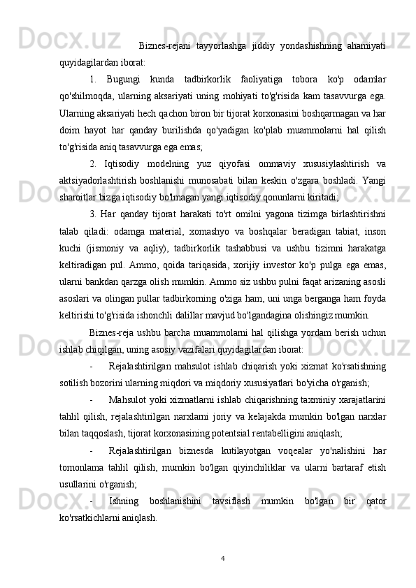 Biznes-rejani   tayyorlashga   jiddiy   yondashishning   ahamiyati
quyidagilardan iborat: 
1.   Bugungi   kunda   tadbirkorlik   faoliyatiga   tobora   ko'p   odamlar
qo'shilmoqda,   ularning   aksariyati   uning   mohiyati   to'g'risida   kam   tasavvurga   ega.
Ularning aksariyati hech qachon biron bir tijorat korxonasini boshqarmagan va har
doim   hayot   har   qanday   burilishda   qo'yadigan   ko'plab   muammolarni   hal   qilish
to'g'risida aniq tasavvurga ega emas; 
2.   Iqtisodiy   modelning   yuz   qiyofasi   ommaviy   xususiylashtirish   va
aktsiyadorlashtirish   boshlanishi   munosabati   bilan   keskin   o'zgara   boshladi.   Yangi
sharoitlar bizga iqtisodiy bo'lmagan yangi iqtisodiy qonunlarni kiritadi; 
3.   Har   qanday   tijorat   harakati   to'rt   omilni   yagona   tizimga   birlashtirishni
talab   qiladi:   odamga   material,   xomashyo   va   boshqalar   beradigan   tabiat,   inson
kuchi   (jismoniy   va   aqliy),   tadbirkorlik   tashabbusi   va   ushbu   tizimni   harakatga
keltiradigan   pul.   Ammo,   qoida   tariqasida,   xorijiy   investor   ko'p   pulga   ega   emas,
ularni bankdan qarzga olish mumkin. Ammo siz ushbu pulni faqat arizaning asosli
asoslari va olingan pullar tadbirkorning o'ziga ham, uni unga berganga ham foyda
keltirishi to'g'risida ishonchli dalillar mavjud bo'lgandagina olishingiz mumkin. 
Biznes-reja ushbu  barcha muammolarni  hal  qilishga  yordam  berish  uchun
ishlab chiqilgan, uning asosiy vazifalari quyidagilardan iborat: 
- Rejalashtirilgan   mahsulot   ishlab   chiqarish   yoki   xizmat   ko'rsatishning
sotilish bozorini ularning miqdori va miqdoriy xususiyatlari bo'yicha o'rganish;
- Mahsulot  yoki xizmatlarni ishlab chiqarishning taxminiy xarajatlarini
tahlil   qilish,   rejalashtirilgan   narxlarni   joriy   va   kelajakda   mumkin   bo'lgan   narxlar
bilan taqqoslash, tijorat korxonasining potentsial rentabelligini aniqlash; 
- Rejalashtirilgan   biznesda   kutilayotgan   voqealar   yo'nalishini   har
tomonlama   tahlil   qilish,   mumkin   bo'lgan   qiyinchiliklar   va   ularni   bartaraf   etish
usullarini o'rganish; 
- Ishning   boshlanishini   tavsiflash   mumkin   bo'lgan   bir   qator
ko'rsatkichlarni aniqlash. 
4