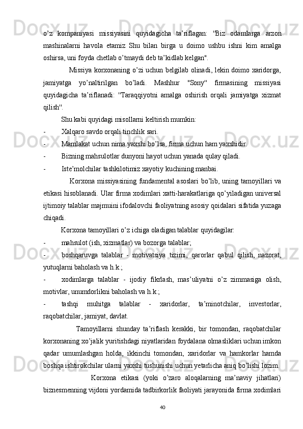 o’z   kompaniyasi   missiyasini   quyidagicha   ta’riflagan:   ''Biz   odamlarga   arzon
mashinalarni   havola   etamiz   Shu   bilan   birga   u   doimo   ushbu   ishni   kim   amalga
oshirsa, uni foyda chetlab o’tmaydi deb ta’kidlab kelgan''.
                     Missiya korxonaning o’zi uchun belgilab olinadi, lekin doimo xaridorga,
jamiyatga   yo’naltirilgan   bo’ladi.   Mashhur   ''Sony''   firmasining   missiyasi
quyidagicha   ta’riflanadi:   ''Taraqqiyotni   amalga   oshirish   orqali   jamiyatga   xizmat
qilish''. 
          Shu kabi quyidagi misollarni keltirish mumkin:
- Xalqaro savdo orqali tinchlik sari.
- Mamlakat uchun nima yaxshi bo’lsa, firma uchun ham yaxshidir.
- Bizning mahsulotlar dunyoni hayot uchun yanada qulay qiladi.
- Iste’molchilar tashkilotimiz xayotiy kuchining manbai.
                     Korxona missiyasining fundamental asoslari bo’lib, uning tamoyillari va
etikasi hisoblanadi. Ular firma xodimlari xatti-harakatlariga qo’yiladigan universal
ijtimoiy talablar majmuini ifodalovchi faoliyatning asosiy qoidalari sifatida yuzaga
chiqadi.
          Korxona tamoyillari o’z ichiga oladigan talablar quyidagilar:
- mahsulot (ish, xizmatlar) va bozorga talablar;
- boshqaruvga   talablar   -   motivatsiya   tizimi,   qarorlar   qabul   qilish,   nazorat,
yutuqlarni baholash va h.k.;
- xodimlarga   talablar   -   ijodiy   fikrlash,   mas’uliyatni   o’z   zimmasiga   olish,
motivlar, unumdorlikni baholash va h.k.;
- tashqi   muhitga   talablar   -   xaridorlar,   ta’minotchilar,   investorlar,
raqobatchilar, jamiyat, davlat.
                    Tamoyillarni   shunday   ta’riflash   kerakki,   bir   tomondan,   raqobatchilar
korxonaning xo’jalik yuritishdagi niyatlaridan foydalana olmasliklari uchun imkon
qadar   umumlashgan   holda,   ikkinchi   tomondan,   xaridorlar   va   hamkorlar   hamda
boshqa ishtirokchilar ularni yaxshi tushunishi uchun yetarlicha aniq bo’lishi lozim.
                      Korxona   etikasi   (yoki   o’zaro   aloqalarning   ma’naviy   jihatlari)
biznesmenning vijdoni yordamida tadbirkorlik faoliyati jarayonida firma xodimlari
40