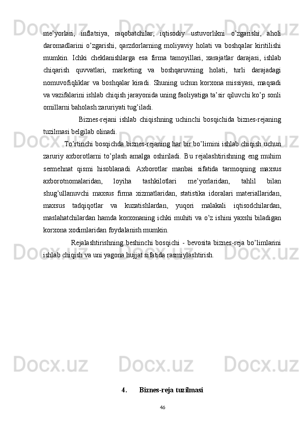 me’yorlari,   inflatsiya,   raqobatchilar,   iqtisodiy   ustuvorlikni   o’zgarishi,   aholi
daromadlarini   o’zgarishi,   qarzdorlarning   moliyaviy   holati   va   boshqalar   kiritilishi
mumkin.   Ichki   cheklanishlarga   esa   firma   tamoyillari,   xarajatlar   darajasi,   ishlab
chiqarish   quvvatlari,   marketing   va   boshqaruvning   holati,   turli   darajadagi
nomuvofiqliklar   va   boshqalar   kiradi.   Shuning   uchun   korxona   missiyasi,   maqsadi
va vazifalarini ishlab chiqish jarayonida uning faoliyatiga ta’sir qiluvchi ko’p sonli
omillarni baholash zaruriyati tug’iladi.
                        Biznes-rejani   ishlab   chiqishning   uchinchi   bosqichida   biznes-rejaning
tuzilmasi belgilab olinadi.
           To’rtinchi bosqichda biznes-rejaning har bir bo’limini ishlab chiqish uchun
zaruriy   axborotlarni   to’plash   amalga   oshiriladi.   Bu   rejalashtirishning   eng   muhim
sermehnat   qismi   hisoblanadi.   Axborotlar   manbai   sifatida   tarmoqning   maxsus
axborotnomalaridan,   loyiha   tashkilotlari   me’yorlaridan,   tahlil   bilan
shug’ullanuvchi   maxsus   firma   xizmatlaridan,   statistika   idoralari   materiallaridan,
maxsus   tadqiqotlar   va   kuzatishlardan,   yuqori   malakali   iqtisodchilardan,
maslahatchilardan hamda korxonaning ichki muhiti va o’z ishini yaxshi  biladigan
korxona xodimlaridan foydalanish mumkin.
                      Rejalashtirishning   beshinchi  bosqichi   -   bevosita  biznes-reja  bo’limlarini
ishlab chiqish va uni yagona hujjat sifatida rasmiylashtirish.
4. Biznes-reja tuzilmasi
46 