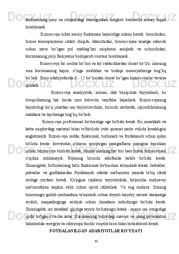 faoliyatining   joriy   va   istiqboldagi   strategiyalari   belgilab   beriluvchi   asosiy   hujjat
hisoblanadi.
             Biznes-reja uchta asosiy funksiyani bajarishga imkon beradi: birinchidan,
biznes   konsepsiyasini   ishlab   chiqish,   ikkinchidan,   biznes-rejani   amalga   oshirish
uchun   zarur   bo’lgan   pul   mablag’lari   miqdorini   aniqlash   va   uchinchidan,
korxonaning joriy faoliyatini boshqarish vositasi hisoblanadi.
                   Biznes-reja bir nechta bo’lim va ko’rsatkichlardan iborat  bo’lib, ularning
soni   korxonaning   hajmi,   o’ziga   xosliklari   va   boshqa   xususiyatlariga   bog’liq
bo’ladi. Ilmiy adabiyotlarda 8 - 12 bo’limdan iborat bo’lgan biznes-rejalar tavsiya
qilinadi.
                    Biznes-reja   amaliyotda,   asosan,   ikki   bosqichda   tayyorlanib,   bu
bosqichlarning   har   birida   mos   keluvchi   vazifalar   bajariladi.   Biznes-rejaning
hayotiyligi   ko’p   jihatdan   uni   tayyorlovchilar,   birinchi   navbatda,   iqtisodchilarning
malakasi va tajribasiga bog’liq bo’ladi.
                       Biznes-reja professional  ko'rinishga ega bo'lishi kerak. Bu murakkab va
katta miqdordagi  material  bilan to'ldirilishi  yoki  qimmat  nashr  etilishi  kerakligini
anglatmaydi. Biznes-reja sodda, funksional, tushunarli va foydalanish uchun qulay
bo'lishi   kerak.   Investorlar   o'zlarini   qiziqtirgan   paragraflarni   osongina   topishlari
uchun biznes-reja tuzilishi kerak, chunki ularning har biri ham butun biznes-rejani
o'qishni   xohlamaydi.   Rejaning   birinchi   sahifasida   tarkib   bo'lishi   kerak.
Shuningdek, bo'limlarning ba'zi funksional bo'linishini ta'minlash kerak. Jadvallar,
jadvallar   va   grafikalardan   foydalanish   odatda   ma'lumotni   yanada   to'liq   idrok
etishga   yordam   beradi.   Ko'pgina   rejalarni   tayyorlashda,   ko'pincha   moliyaviy
ma'lumotlarni   taqdim   etish   uchun   spred   ishlatiladi.   Va   eng   muhimi:   Sizning
biznesingiz gullab-yashnashini ta'minlash uchun deyarli hayotiy zarurat darajasiga
erishib,   maqsadingizga   erishish   uchun   chinakam   xohishingiz   bo'lishi   kerak.
Shuningdek, siz tavakkal qilishga tayyor bo'lishingiz kerak - ammo uni yengishga
qodir bo'lgan o'rtacha xatar. Korxonaning bozordagi mavqei va uning potensialini
baholashda energiya va ishtiyoqni kuchli voqelik hissi bilan birlashtirish kerak. 
FOYDALANILGAN ADABIYOTLAR RO'YXATI
50