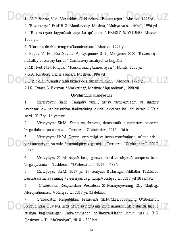 1 .. V.P. Burov; V.A. Moroshkin; O. Novikov. "Biznes rejasi". Moskva, 1995 yil 
2. "Biznes-reja". Prof. R.G. Manilovskiy. Moskva, "Moliya va statistika", 1996 yil 
3.   "Biznes-rejani   tayyorlash   bo'yicha   qo'llanma."   ERNST   &   YOUNG.   Moskva,
1995 yil 
4. "Korxona direktorining ma'lumotnomasi." Moskva, 1995 yil 
5.   Popov   V.   M.,   Kurakov   L.   P.,   Lyapunov   S.   I.,   Mingazov   X.X.   "Biznes-reja:
mahalliy va xorijiy tajriba." Zamonaviy amaliyot va hujjatlar. " 
6.R.B. Ivut, N.N. Pilipuk "" Korxonaning biznes rejasi ". Minsk, 2000 yil 
7.B.A. Reisberg biznes asoslari. Moskva, 1996 yil 
8.E. Blekuell "Qanday qilib biznes-reja tuzish mumkin." Moskva, 1996 yil 
9.J.R. Evans, B. Berman. "Marketing", Moskva: "Iqtisodiyot", 1990 yil 
Qo‘shimcha adabiyotlar
1. Mirziyoyev   Sh.M.   Tanqidiy   tahlil,   qat’iy   tartib-intizom   va   shaxsiy
javobgarlik  – har   bir   rahbar   faoliyatining  kundalik qoidasi  bo‘lishi   kerak.  //  Xalq
so‘zi, 2017 yil 16 yanvar.
2. Mirziyoyev   Sh.M.   Erkin   va   farovon,   demokratik   o‘zbekiston   davlatini
birgalikda barpo etamiz. –    Toshkent : O‘zbekiston, 2016. - 56 b.
3. Mirziyoyev   Sh.M.   Qonun   ustuvorligi   va   inson   manfaatlarini   ta’minlash   –
yurt taraqqiyoti va xalq farovonligining garovi. – Toshkent: “O‘zbekiston”, 2017.
– 48 b
4. Mirziyoyev   Sh.M.   Buyuk   kelajagimizni   mard   va   olijanob   xalqimiz   bilan
birga quramiz. – Toshkent: : “O‘zbekiston”, 2017. – 488 b.
5. Mirziyoyev   Sh.M.   2017   yil   19   sentyabr   Birlashgan   Millatlar   Tashkiloti
Bosh Assambleyasining 72-sessiyasidagi nutqi.// Xalq so‘zi, 2017 yil 20 sentabr.
6.   O‘zbekiston   Respublikasi   Prezidenti   Sh.Mirziyoyevning   Oliy   Majlisga
Murojaatnomasi. // Xalq so‘zi, 2017 yil 23 dekabr.
7. O‘zbekiston   Respublikasi   Prezidenti   Sh.M.Mirziyoyevning   O‘zbekiston
Respublikasi  Oliy  Majlisga  Murojaatnomasini   keng  jamoatchilik  o‘rtasida   targ‘ib
etishga   bag‘ishlangan   ilmiy-ommabop   qo‘llanma./Nashr   uchun   mas’ul   R.S.
Qosimov. – T: “Ma’naviyat”, 2018. - 320 bet.
51