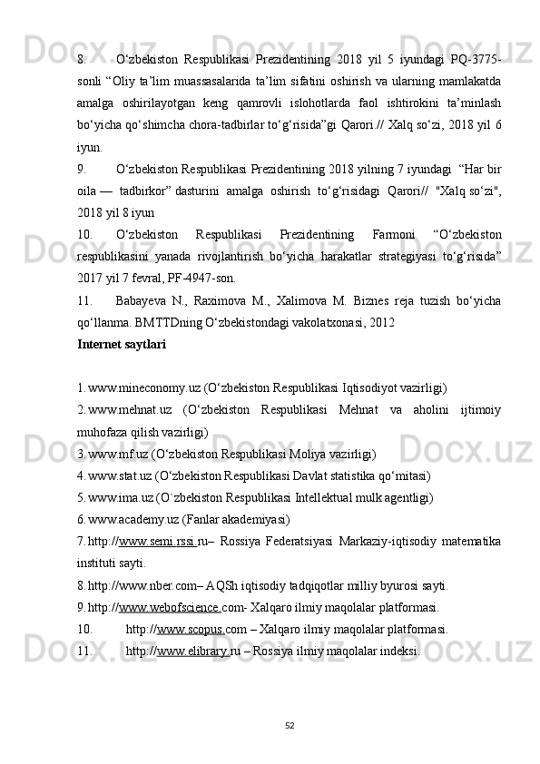 8. O‘zbekiston   Respublikasi   Prezidentining   2018   yil   5   iyundagi   PQ-3775-
sonli   “Oliy   ta’lim   muassasalarida   ta’lim   sifatini   oshirish   va   ularning   mamlakatda
amalga   oshirilayotgan   keng   qamrovli   islohotlarda   faol   ishtirokini   ta’minlash
bo‘yicha qo‘shimcha chora-tadbirlar to‘g‘risida”gi   Qarori.// Xalq so‘zi, 2018 yil 6
iyun.
9. O‘zbekiston Respublikasi Prezidentining 2018 yilning 7 iyundagi    “Har bir
oila   —   tadbirkor”   dasturini   amalga   oshirish   to‘g‘risidagi   Qarori//   "Xalq   so‘zi",
2018 yil 8 iyun
10. O‘zbekiston   Respublikasi   Prezidentining   Farmoni   “O‘zbekiston
respublikasini   yanada   rivojlantirish   bo‘yicha   harakatlar   strategiyasi   to‘g‘risida ”
2017 yil 7 fevral, PF-4947-son. 
11. Babayeva   N.,   Raximova   M.,   Xalimova   M.   Biznes   reja   tuzish   bo‘yicha
qo‘llanma. BMTTDning O‘zbekistondagi vakolatxonasi, 2012
Internet saytlari
1. www.mineconomy.uz  (O‘zbekiston Respublikasi Iqtisodiyot vazirligi)
2. www.mehnat.uz   (O‘zbekiston   Respublikasi   Mehnat   va   aholini   ijtimoiy
muhofaza qilish vazirligi)
3. www.mf.uz  (O‘zbekiston Respublikasi Moliya vazirligi)
4. www.stat.uz  (O‘zbekiston Respublikasi Davlat statistika qo‘mitasi)
5. www.ima.uz  (O`zbekiston Respublikasi Intellektual mulk agentligi)
6. www.academy.uz  (Fanlar akademiyasi)
7. http:// www.    semi    .   rssi    .   ru–   Rossiya   Federatsiyasi   Markaziy-iqtisodiy   matematika
instituti sayti.
8. http://www.nber.com– AQSh iqtisodiy tadqiqotlar milliy byurosi sayti.
9. http:// www.we    bofscience    .   com- Xalqaro ilmiy maqolalar platformasi.
10. http:// www.    scopus    .   com – Xalqaro ilmiy maqolalar platformasi.
11. http:// www.    elibrary    .   ru – Rossiya ilmiy maqolalar indeksi.
52 