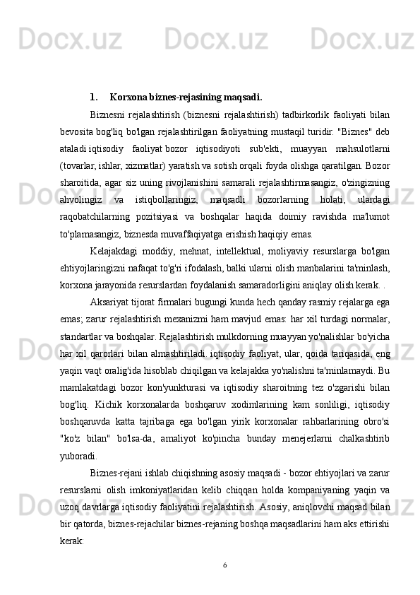 1. Korxona biznes-rejasining maqsadi. 
Biznesni   rejalashtirish   (biznesni   rejalashtirish)   tadbirkorlik   faoliyati   bilan
bevosita bog'liq bo'lgan rejalashtirilgan faoliyatning mustaqil turidir. "Biznes" deb
ataladi   iqtisodiy   faoliyat   bozor   iqtisodiyoti   sub'ekti,   muayyan   mahsulotlarni
(tovarlar, ishlar, xizmatlar) yaratish va sotish orqali foyda olishga qaratilgan. Bozor
sharoitida, agar  siz uning rivojlanishini  samarali  rejalashtirmasangiz, o'zingizning
ahvolingiz   va   istiqbollaringiz,   maqsadli   bozorlarning   holati,   ulardagi
raqobatchilarning   pozitsiyasi   va   boshqalar   haqida   doimiy   ravishda   ma'lumot
to'plamasangiz, biznesda muvaffaqiyatga erishish haqiqiy emas.
Kelajakdagi   moddiy,   mehnat,   intellektual,   moliyaviy   resurslarga   bo'lgan
ehtiyojlaringizni nafaqat to'g'ri ifodalash, balki ularni olish manbalarini ta'minlash,
korxona jarayonida resurslardan foydalanish samaradorligini aniqlay olish kerak. .
Aksariyat tijorat firmalari bugungi kunda hech qanday rasmiy rejalarga ega
emas; zarur rejalashtirish mexanizmi ham mavjud emas:  har xil turdagi normalar,
standartlar va boshqalar. Rejalashtirish mulkdorning muayyan yo'nalishlar bo'yicha
har   xil  qarorlari  bilan  almashtiriladi.   iqtisodiy  faoliyat ,  ular,  qoida   tariqasida,   eng
yaqin vaqt oralig'ida hisoblab chiqilgan va kelajakka yo'nalishni ta'minlamaydi. Bu
mamlakatdagi   bozor   kon'yunkturasi   va   iqtisodiy   sharoitning   tez   o'zgarishi   bilan
bog'liq.   Kichik   korxonalarda   boshqaruv   xodimlarining   kam   sonliligi,   iqtisodiy
boshqaruvda   katta   tajribaga   ega   bo'lgan   yirik   korxonalar   rahbarlarining   obro'si
"ko'z   bilan"   bo'lsa-da,   amaliyot   ko'pincha   bunday   menejerlarni   chalkashtirib
yuboradi.
Biznes-rejani ishlab chiqishning asosiy maqsadi - bozor ehtiyojlari va zarur
resurslarni   olish   imkoniyatlaridan   kelib   chiqqan   holda   kompaniyaning   yaqin   va
uzoq davrlarga iqtisodiy faoliyatini rejalashtirish.  Asosiy, aniqlovchi maqsad bilan
bir qatorda, biznes-rejachilar biznes-rejaning boshqa maqsadlarini ham aks ettirishi
kerak:
6