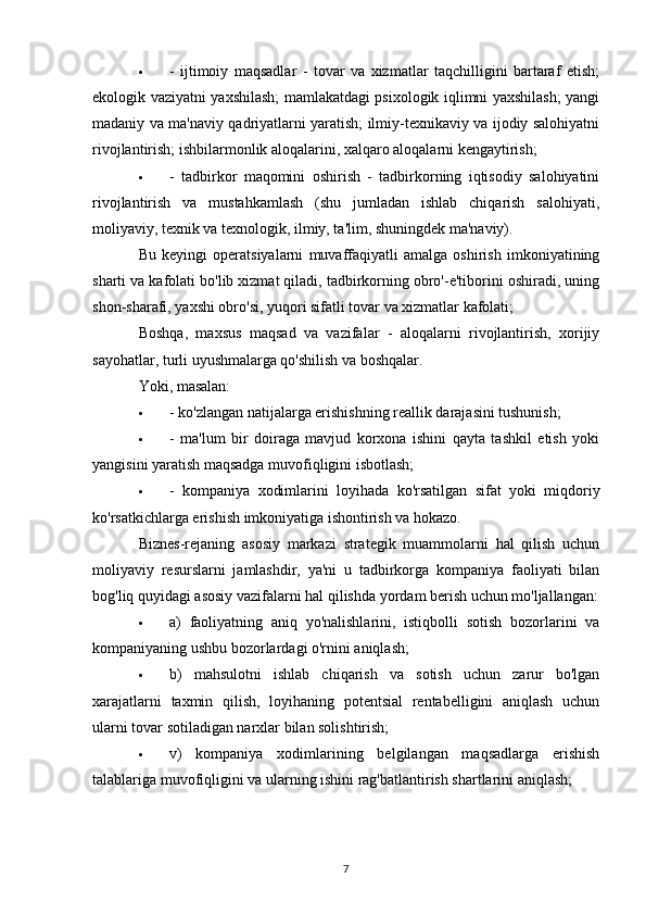  -   ijtimoiy   maqsadlar   -   tovar   va   xizmatlar   taqchilligini   bartaraf   etish;
ekologik vaziyatni yaxshilash; mamlakatdagi psixologik iqlimni yaxshilash; yangi
madaniy va ma'naviy qadriyatlarni yaratish; ilmiy-texnikaviy va ijodiy salohiyatni
rivojlantirish; ishbilarmonlik aloqalarini, xalqaro aloqalarni kengaytirish;
 -   tadbirkor   maqomini   oshirish   -   tadbirkorning   iqtisodiy   salohiyatini
rivojlantirish   va   mustahkamlash   (shu   jumladan   ishlab   chiqarish   salohiyati,
moliyaviy, texnik va texnologik, ilmiy, ta'lim, shuningdek ma'naviy).
Bu   keyingi   operatsiyalarni   muvaffaqiyatli   amalga   oshirish   imkoniyatining
sharti va kafolati bo'lib xizmat qiladi, tadbirkorning obro'-e'tiborini oshiradi, uning
shon-sharafi, yaxshi obro'si, yuqori sifatli tovar va xizmatlar kafolati;
Boshqa,   maxsus   maqsad   va   vazifalar   -   aloqalarni   rivojlantirish,   xorijiy
sayohatlar, turli uyushmalarga qo'shilish va boshqalar.
Yoki, masalan:
 - ko'zlangan natijalarga erishishning reallik darajasini tushunish;
 -   ma'lum   bir   doiraga   mavjud   korxona   ishini   qayta   tashkil   etish   yoki
yangisini yaratish maqsadga muvofiqligini isbotlash;
 -   kompaniya   xodimlarini   loyihada   ko'rsatilgan   sifat   yoki   miqdoriy
ko'rsatkichlarga erishish imkoniyatiga ishontirish va hokazo.
Biznes-rejaning   asosiy   markazi   strategik   muammolarni   hal   qilish   uchun
moliyaviy   resurslarni   jamlashdir,   ya'ni   u   tadbirkorga   kompaniya   faoliyati   bilan
bog'liq quyidagi asosiy vazifalarni hal qilishda yordam berish uchun mo'ljallangan:
 a)   faoliyatning   aniq   yo'nalishlarini,   istiqbolli   sotish   bozorlarini   va
kompaniyaning ushbu bozorlardagi o'rnini aniqlash;
 b)   mahsulotni   ishlab   chiqarish   va   sotish   uchun   zarur   bo'lgan
xarajatlarni   taxmin   qilish,   loyihaning   potentsial   rentabelligini   aniqlash   uchun
ularni tovar sotiladigan narxlar bilan solishtirish;
 v)   kompaniya   xodimlarining   belgilangan   maqsadlarga   erishish
talablariga muvofiqligini va ularning ishini rag'batlantirish shartlarini aniqlash;
7 