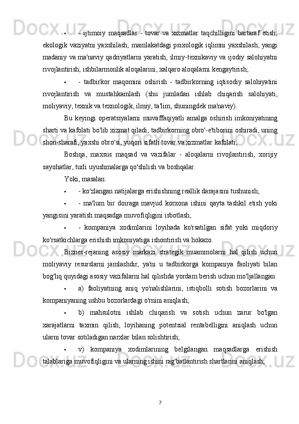  -   ijtimoiy   maqsadlar   -   tovar   va   xizmatlar   taqchilligini   bartaraf   etish;
ekologik vaziyatni yaxshilash; mamlakatdagi psixologik iqlimni yaxshilash; yangi
madaniy va ma'naviy qadriyatlarni yaratish; ilmiy-texnikaviy va ijodiy salohiyatni
rivojlantirish; ishbilarmonlik aloqalarini, xalqaro aloqalarni kengaytirish;
 -   tadbirkor   maqomini   oshirish   -   tadbirkorning   iqtisodiy   salohiyatini
rivojlantirish   va   mustahkamlash   (shu   jumladan   ishlab   chiqarish   salohiyati,
moliyaviy, texnik va texnologik, ilmiy, ta'lim, shuningdek ma'naviy).
Bu   keyingi   operatsiyalarni   muvaffaqiyatli   amalga   oshirish   imkoniyatining
sharti va kafolati bo'lib xizmat qiladi, tadbirkorning obro'-e'tiborini oshiradi, uning
shon-sharafi, yaxshi obro'si, yuqori sifatli tovar va xizmatlar kafolati;
Boshqa,   maxsus   maqsad   va   vazifalar   -   aloqalarni   rivojlantirish,   xorijiy
sayohatlar, turli uyushmalarga qo'shilish va boshqalar.
Yoki, masalan:
 - ko'zlangan natijalarga erishishning reallik darajasini tushunish;
 -   ma'lum   bir   doiraga   mavjud   korxona   ishini   qayta   tashkil   etish   yoki
yangisini yaratish maqsadga muvofiqligini isbotlash;
 -   kompaniya   xodimlarini   loyihada   ko'rsatilgan   sifat   yoki   miqdoriy
ko'rsatkichlarga erishish imkoniyatiga ishontirish va hokazo.
Biznes-rejaning   asosiy   markazi   strategik   muammolarni   hal   qilish   uchun
moliyaviy   resurslarni   jamlashdir,   ya'ni   u   tadbirkorga   kompaniya   faoliyati   bilan
bog'liq quyidagi asosiy vazifalarni hal qilishda yordam berish uchun mo'ljallangan:
 a)   faoliyatning   aniq   yo'nalishlarini,   istiqbolli   sotish   bozorlarini   va
kompaniyaning ushbu bozorlardagi o'rnini aniqlash;
 b)   mahsulotni   ishlab   chiqarish   va   sotish   uchun   zarur   bo'lgan
xarajatlarni   taxmin   qilish,   loyihaning   potentsial   rentabelligini   aniqlash   uchun
ularni tovar sotiladigan narxlar bilan solishtirish;
 v)   kompaniya   xodimlarining   belgilangan   maqsadlarga   erishish
talablariga muvofiqligini va ularning ishini rag'batlantirish shartlarini aniqlash;
7