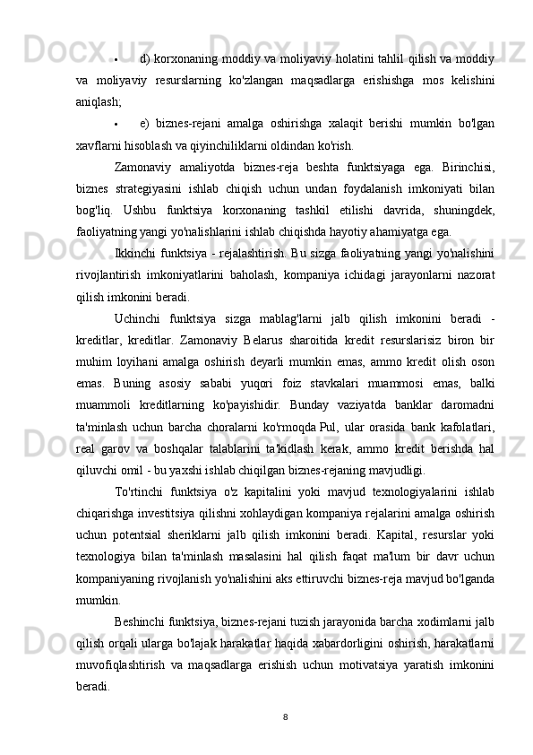  d) korxonaning moddiy va moliyaviy holatini tahlil qilish va moddiy
va   moliyaviy   resurslarning   ko'zlangan   maqsadlarga   erishishga   mos   kelishini
aniqlash;
 e)   biznes-rejani   amalga   oshirishga   xalaqit   berishi   mumkin   bo'lgan
xavflarni hisoblash va qiyinchiliklarni oldindan ko'rish.
Zamonaviy   amaliyotda   biznes-reja   beshta   funktsiyaga   ega.   Birinchisi,
biznes   strategiyasini   ishlab   chiqish   uchun   undan   foydalanish   imkoniyati   bilan
bog'liq.   Ushbu   funktsiya   korxonaning   tashkil   etilishi   davrida,   shuningdek,
faoliyatning yangi yo'nalishlarini ishlab chiqishda hayotiy ahamiyatga ega.
Ikkinchi funktsiya - rejalashtirish. Bu sizga faoliyatning yangi yo'nalishini
rivojlantirish   imkoniyatlarini   baholash,   kompaniya   ichidagi   jarayonlarni   nazorat
qilish imkonini beradi.
Uchinchi   funktsiya   sizga   mablag'larni   jalb   qilish   imkonini   beradi   -
kreditlar,   kreditlar.   Zamonaviy   Belarus   sharoitida   kredit   resurslarisiz   biron   bir
muhim   loyihani   amalga   oshirish   deyarli   mumkin   emas,   ammo   kredit   olish   oson
emas.   Buning   asosiy   sababi   yuqori   foiz   stavkalari   muammosi   emas,   balki
muammoli   kreditlarning   ko'payishidir.   Bunday   vaziyatda   banklar   daromadni
ta'minlash   uchun   barcha   choralarni   ko'rmoqda   Pul ,   ular   orasida   bank   kafolatlari,
real   garov   va   boshqalar   talablarini   ta'kidlash   kerak,   ammo   kredit   berishda   hal
qiluvchi omil - bu yaxshi ishlab chiqilgan biznes-rejaning mavjudligi.
To'rtinchi   funktsiya   o'z   kapitalini   yoki   mavjud   texnologiyalarini   ishlab
chiqarishga investitsiya qilishni xohlaydigan kompaniya rejalarini amalga oshirish
uchun   potentsial   sheriklarni   jalb   qilish   imkonini   beradi.   Kapital,   resurslar   yoki
texnologiya   bilan   ta'minlash   masalasini   hal   qilish   faqat   ma'lum   bir   davr   uchun
kompaniyaning rivojlanish yo'nalishini aks ettiruvchi biznes-reja mavjud bo'lganda
mumkin.
Beshinchi funktsiya, biznes-rejani tuzish jarayonida barcha xodimlarni jalb
qilish orqali ularga bo'lajak harakatlar haqida xabardorligini oshirish, harakatlarni
muvofiqlashtirish   va   maqsadlarga   erishish   uchun   motivatsiya   yaratish   imkonini
beradi.
8 