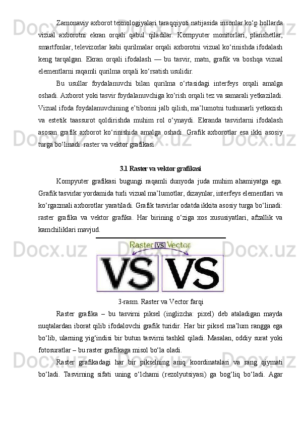 Zamonaviy axborot texnologiyalari taraqqiyoti natijasida insonlar ko‘p hollarda
vizual   axborotni   ekran   orqali   qabul   qiladilar.   Kompyuter   monitorlari,   planshetlar,
smartfonlar, televizorlar kabi qurilmalar orqali axborotni vizual ko‘rinishda ifodalash
keng   tarqalgan.   Ekran   orqali   ifodalash   —   bu   tasvir,   matn,   grafik   va   boshqa   vizual
elementlarni raqamli qurilma orqali ko‘rsatish usulidir.
Bu   usullar   foydalanuvchi   bilan   qurilma   o‘rtasidagi   interfeys   orqali   amalga
oshadi. Axborot yoki tasvir foydalanuvchiga  ko‘rish  orqali tez va samarali yetkaziladi.
Vizual ifoda foydalanuvchining e’tiborini jalb qilish, ma’lumotni tushunarli yetkazish
va   estetik   taassurot   qoldirishda   muhim   rol   o‘ynaydi.   Ekranda   tasvirlarni   ifodalash
asosan   grafik   axborot   ko‘rinishida   amalga   oshadi.   Grafik   axborotlar   esa   ikki   asosiy
turga bo‘linadi:  raster  va  vektor grafikasi .
3.1 Raster va vektor grafikasi
Kompyuter   grafikasi   bugungi   raqamli   dunyoda   juda   muhim   ahamiyatga   ega.
Grafik tasvirlar yordamida turli vizual ma’lumotlar, dizaynlar, interfeys elementlari va
ko‘rgazmali axborotlar yaratiladi. Grafik tasvirlar odatda ikkita asosiy turga bo‘linadi:
raster   grafika   va   vektor   grafika .   Har   birining   o‘ziga   xos   xususiyatlari,   afzallik   va
kamchiliklari mavjud.
3-rasm. Raster va Vector farqi
Raster   grafika   –   bu   tasvirni   piksel   (inglizcha:   pixel)   deb   ataladigan   mayda
nuqtalardan iborat  qilib ifodalovchi  grafik turidir. Har  bir  piksel  ma’lum  rangga ega
bo‘lib, ularning yig‘indisi bir butun tasvirni tashkil qiladi. Masalan, oddiy surat yoki
fotosuratlar – bu raster grafikaga misol bo‘la oladi.
Raster   grafikadagi   har   bir   pikselning   aniq   koordinatalari   va   rang   qiymati
bo‘ladi.   Tasvirning   sifati   uning   o‘lchami   (rezolyutsiyasi)   ga   bog‘liq   bo‘ladi.   Agar