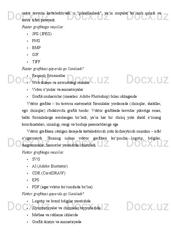 raster   tasvirni   kattalashtirsak,   u   "piksellashadi",   ya’ni   nuqtalar   ko‘rinib   qoladi   va
tasvir sifati pasayadi.
Raster grafikaga misollar:
 JPG (JPEG)
 PNG
 BMP
 GIF
 TIFF
Raster grafikasi qayerda qo‘llaniladi?
 Raqamli fotosuratlar
 Web dizayn va internetdagi rasmlar
 Video o‘yinlar va animatsiyalar
 Grafik muharrirlar (masalan: Adobe Photoshop) bilan ishlaganda
Vektor grafika – bu tasvirni matematik formulalar yordamida (chiziqlar, shakllar,
egri   chiziqlar)   ifodalovchi   grafik   turidir.   Vektor   grafikada   tasvirlar   pikselga   emas,
balki   formulalarga   asoslangan   bo‘ladi,   ya’ni   har   bir   chiziq   yoki   shakl   o‘zining
koordinatalari, uzunligi, rangi va boshqa parametrlariga ega.
Vektor grafikani istalgan darajada kattalashtirish yoki kichraytirish mumkin – sifat
o‘zgarmaydi.   Shuning   uchun   vektor   grafikasi   ko‘pincha   logotip,   belgilar,
diagrammalar, bannerlar yaratishda ishlatiladi.
Vektor grafikaga misollar:
 SVG
 AI (Adobe Illustrator)
 CDR (CorelDRAW)
 EPS
 PDF (agar vektor ko‘rinishida bo‘lsa)
Vektor grafikasi qayerda qo‘llaniladi?
 Logotip va brend belgilar yaratishda
 Illyustratsiyalar va chizmalar tayyorlashda
 Matbaa va reklama ishlarida
 Grafik dizayn va animatsiyada 