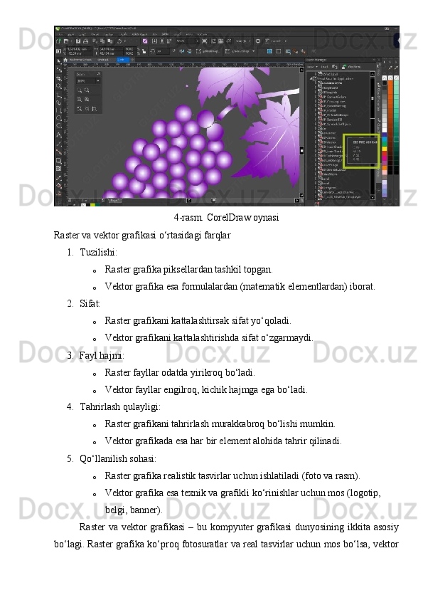 4-rasm. CorelDraw oynasi
Raster va vektor grafikasi o‘rtasidagi farqlar
1. Tuzilishi:
o Raster grafika piksellardan tashkil topgan.
o Vektor grafika esa formulalardan (matematik elementlardan) iborat.
2. Sifat:
o Raster grafikani kattalashtirsak sifat yo‘qoladi.
o Vektor grafikani kattalashtirishda sifat o‘zgarmaydi.
3. Fayl hajmi:
o Raster fayllar odatda yirikroq bo‘ladi.
o Vektor fayllar engilroq, kichik hajmga ega bo‘ladi.
4. Tahrirlash qulayligi:
o Raster grafikani tahrirlash murakkabroq bo‘lishi mumkin.
o Vektor grafikada esa har bir element alohida tahrir qilinadi.
5. Qo‘llanilish sohasi:
o Raster grafika realistik tasvirlar uchun ishlatiladi (foto va rasm).
o Vektor grafika esa texnik va grafikli ko‘rinishlar uchun mos (logotip, 
belgi, banner).
Raster  va vektor  grafikasi  – bu kompyuter grafikasi  dunyosining ikkita asosiy
bo‘lagi. Raster grafika ko‘proq fotosuratlar va real tasvirlar uchun mos bo‘lsa, vektor