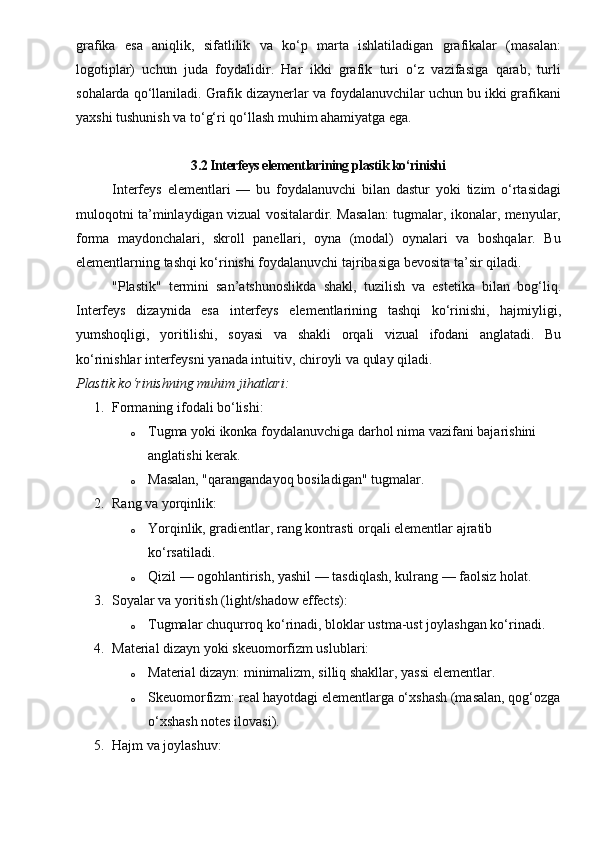 grafika   esa   aniqlik,   sifatlilik   va   ko‘p   marta   ishlatiladigan   grafikalar   (masalan:
logotiplar)   uchun   juda   foydalidir.   Har   ikki   grafik   turi   o‘z   vazifasiga   qarab,   turli
sohalarda qo‘llaniladi. Grafik dizaynerlar va foydalanuvchilar uchun bu ikki grafikani
yaxshi tushunish va to‘g‘ri qo‘llash muhim ahamiyatga ega.
3.2 Interfeys elementlarining plastik ko‘rinishi
Interfeys   elementlari   —   bu   foydalanuvchi   bilan   dastur   yoki   tizim   o‘rtasidagi
muloqotni ta’minlaydigan vizual vositalardir. Masalan: tugmalar, ikonalar, menyular,
forma   maydonchalari,   skroll   panellari,   oyna   (modal)   oynalari   va   boshqalar.   Bu
elementlarning tashqi ko‘rinishi foydalanuvchi tajribasiga bevosita ta’sir qiladi.
"Plastik"   termini   san’atshunoslikda   shakl,   tuzilish   va   estetika   bilan   bog‘liq.
Interfeys   dizaynida   esa   interfeys   elementlarining   tashqi   ko‘rinishi,   hajmiyligi,
yumshoqligi,   yoritilishi,   soyasi   va   shakli   orqali   vizual   ifodani   anglatadi.   Bu
ko‘rinishlar interfeysni  yanada intuitiv, chiroyli va qulay  qiladi.
Plastik ko‘rinishning muhim jihatlari:
1. Formaning ifodali bo‘lishi:
o Tugma yoki ikonka foydalanuvchiga darhol nima vazifani bajarishini 
anglatishi kerak.
o Masalan, "qarangandayoq bosiladigan" tugmalar.
2. Rang va yorqinlik:
o Yorqinlik, gradientlar, rang kontrasti orqali elementlar ajratib 
ko‘rsatiladi.
o Qizil — ogohlantirish, yashil — tasdiqlash, kulrang — faolsiz holat.
3. Soyalar va yoritish (light/shadow effects):
o Tugmalar chuqurroq ko‘rinadi, bloklar ustma-ust joylashgan ko‘rinadi.
4. Material dizayn yoki skeuomorfizm uslublari:
o Material dizayn:  minimalizm, silliq shakllar, yassi elementlar.
o Skeuomorfizm:  real hayotdagi elementlarga o‘xshash (masalan, qog‘ozga
o‘xshash notes ilovasi).
5. Hajm va joylashuv: 