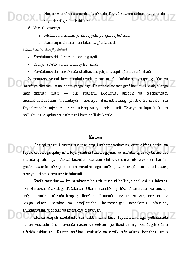 o Har bir interfeys elementi o‘z o‘rnida, foydalanuvchi uchun qulay holda 
joylashtirilgan bo‘lishi kerak.
6. Vizual ierarxiya:
o Muhim elementlar yirikroq yoki yorqinroq bo‘ladi.
o Kamroq muhimlar fon bilan uyg‘unlashadi.
Plastik ko‘rinish foydalari:
 Foydalanuvchi elementni tez anglaydi.
 Dizayn estetik va zamonaviy ko‘rinadi.
 Foydalanuvchi interfeysda chalkashmaydi, muloqot qilish osonlashadi.
Zamonaviy   vizual   kommunikatsiyada   ekran   orqali   ifodalash ,   ayniqsa   grafika   va
interfeys   dizayni ,   katta   ahamiyatga   ega.   Raster   va   vektor   grafikasi   turli   ehtiyojlarga
mos   xizmat   qiladi   —   biri   realizm,   ikkinchisi   aniqlik   va   o‘lchamdagi
moslashuvchanlikni   ta’minlaydi.   Interfeys   elementlarining   plastik   ko‘rinishi   esa
foydalanuvchi   tajribasini   samaraliroq   va   yoqimli   qiladi.   Dizayn   nafaqat   ko‘rkam
bo‘lishi, balki  qulay va tushunarli  ham bo‘lishi kerak.
Xulosa
Hozirgi raqamli davrda tasvirlar orqali axborot yetkazish, estetik ifoda berish va
foydalanuvchiga qulay interfeys yaratish texnologiyalar va san’atning uzviy birlashuvi
sifatida   qaralmoqda.   Vizual   tasvirlar,   xususan   statik   va   dinamik   tasvirlar ,   har   bir
grafik   tizimda   o‘ziga   xos   ahamiyatga   ega   bo‘lib,   ular   orqali   inson   tafakkuri,
hissiyotlari va g‘oyalari ifodalanadi.
Statik   tasvirlar   —   bu   harakatsiz   holatda   mavjud   bo‘lib,   voqelikni   bir   lahzada
aks   ettiruvchi   shakldagi   ifodalardir.   Ular   rassomlik,   grafika,   fotosuratlar   va   boshqa
ko‘plab   san’at   turlarida   keng   qo‘llaniladi.   Dinamik   tasvirlar   esa   vaqt   omilini   o‘z
ichiga   olgan,   harakat   va   rivojlanishni   ko‘rsatadigan   tasvirlardir.   Masalan,
animatsiyalar, videolar va interaktiv dizaynlar.
Ekran   orqali   ifodalash   esa   ushbu   tasvirlarni   foydalanuvchiga   yetkazishda
asosiy   vositadir.   Bu   jarayonda   raster   va   vektor   grafikasi   asosiy   texnologik   echim
sifatida   ishlatiladi.   Raster   grafikasi   realistik   va   nozik   tafsilotlarni   berishda   ustun
