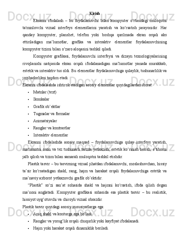 Kirish
Ekranni   ifodalash   –   bu   foydalanuvchi   bilan   kompyuter   o‘rtasidagi   muloqotni
ta'minlovchi   vizual   interfeys   elementlarini   yaratish   va   ko‘rsatish   jarayonidir.   Har
qanday   kompyuter,   planshet,   telefon   yoki   boshqa   qurilmada   ekran   orqali   aks
ettiriladigan   ma’lumotlar,   grafika   va   interaktiv   elementlar   foydalanuvchining
kompyuter tizimi bilan o‘zaro aloqasini tashkil qiladi.
Kompyuter   grafikasi,   foydalanuvchi   interfeysi   va   dizayn   texnologiyalarining
rivojlanishi   natijasida   ekran   orqali   ifodalanadigan   ma’lumotlar   yanada   murakkab,
estetik va interaktiv tus oldi. Bu elementlar foydalanuvchiga qulaylik, tushunarlilik va
jozibadorlikni taqdim etadi.
Ekranni ifodalashda ishtirok etadigan asosiy elementlar quyidagilardan iborat:
 Matnlar (text)
 Ikonkalar
 Grafik ob’ektlar
 Tugmalar va formalar
 Animatsiyalar
 Ranglar va kontrastlar
 Interaktiv elementlar
Ekranni   ifodalashda   asosiy   maqsad   –   foydalanuvchiga   qulay   interfeys   yaratish,
ma'lumotni oson va tez tushunarli tarzda yetkazish, estetik ko‘rinish berish, e’tiborni
jalb qilish va tizim bilan samarali muloqotni tashkil etishdir.
Plastik tasvir – bu tasvirning vizual jihatdan ifodalanuvchi, moslashuvchan, hissiy
ta’sir   ko‘rsatadigan   shakl,   rang,   hajm   va   harakat   orqali   foydalanuvchiga   estetik   va
ma’naviy axborot yetkazuvchi grafik ob’ektidir.
“Plastik”   so‘zi   san’at   sohasida   shakl   va   hajmni   ko‘rsatish,   ifoda   qilish   degan
ma’noni   anglatadi.   Kompyuter   grafikasi   sohasida   esa   plastik   tasvir   –   bu   realistik,
hissiyot uyg‘otuvchi va chiroyli vizual obrazdir.
Plastik tasvir quyidagi asosiy xususiyatlarga ega:
 Aniq shakl va konturga ega bo‘ladi.
 Ranglar va yorug‘lik orqali chuqurlik yoki kayfiyat ifodalanadi.
 Hajm yoki harakat orqali dinamiklik beriladi.