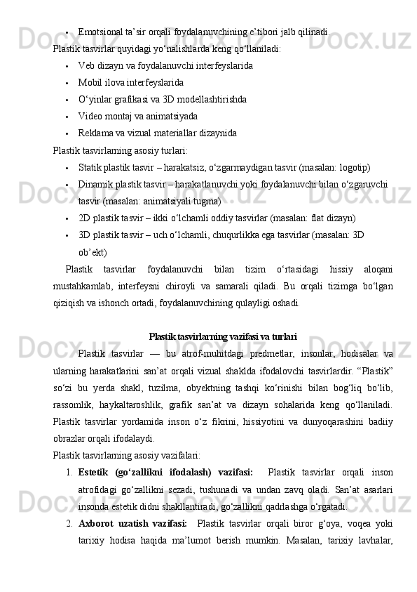  Emotsional ta’sir orqali foydalanuvchining e’tibori jalb qilinadi.
Plastik tasvirlar quyidagi yo‘nalishlarda keng qo‘llaniladi:
 Veb dizayn va foydalanuvchi interfeyslarida
 Mobil ilova interfeyslarida
 O‘yinlar grafikasi va 3D modellashtirishda
 Video montaj va animatsiyada
 Reklama va vizual materiallar dizaynida
Plastik tasvirlarning asosiy turlari:
 Statik plastik tasvir – harakatsiz, o‘zgarmaydigan tasvir (masalan: logotip)
 Dinamik plastik tasvir – harakatlanuvchi yoki foydalanuvchi bilan o‘zgaruvchi 
tasvir (masalan: animatsiyali tugma)
 2D plastik tasvir – ikki o‘lchamli oddiy tasvirlar (masalan: flat dizayn)
 3D plastik tasvir – uch o‘lchamli, chuqurlikka ega tasvirlar (masalan: 3D 
ob’ekt)
Plastik   tasvirlar   foydalanuvchi   bilan   tizim   o‘rtasidagi   hissiy   aloqani
mustahkamlab,   interfeysni   chiroyli   va   samarali   qiladi.   Bu   orqali   tizimga   bo‘lgan
qiziqish va ishonch ortadi, foydalanuvchining qulayligi oshadi.
Plastik tasvirlarning vazifasi va turlari
Plastik   tasvirlar   —   bu   atrof-muhitdagi   predmetlar,   insonlar,   hodisalar   va
ularning   harakatlarini   san’at   orqali   vizual   shaklda   ifodalovchi   tasvirlardir.   “Plastik”
so‘zi   bu   yerda   shakl,   tuzilma,   obyektning   tashqi   ko‘rinishi   bilan   bog‘liq   bo‘lib,
rassomlik,   haykaltaroshlik,   grafik   san’at   va   dizayn   sohalarida   keng   qo‘llaniladi.
Plastik   tasvirlar   yordamida   inson   o‘z   fikrini,   hissiyotini   va   dunyoqarashini   badiiy
obrazlar orqali ifodalaydi.
Plastik tasvirlarning asosiy vazifalari:
1. Estetik   (go‘zallikni   ifodalash)   vazifasi:     Plastik   tasvirlar   orqali   inson
atrofidagi   go‘zallikni   sezadi,   tushunadi   va   undan   zavq   oladi.   San’at   asarlari
insonda estetik didni shakllantiradi, go‘zallikni qadrlashga o‘rgatadi.
2. Axborot   uzatish   vazifasi:     Plastik   tasvirlar   orqali   biror   g‘oya,   voqea   yoki
tarixiy   hodisa   haqida   ma’lumot   berish   mumkin.   Masalan,   tarixiy   lavhalar,
