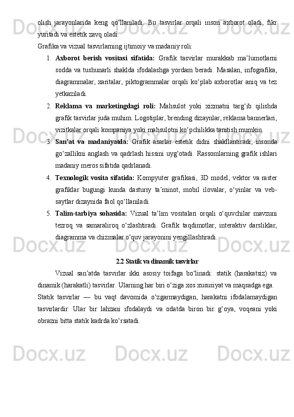 olish   jarayonlarida   keng   qo‘llaniladi.   Bu   tasvirlar   orqali   inson   axborot   oladi,   fikr
yuritadi va estetik zavq oladi.
Grafika va vizual tasvirlarning ijtimoiy va madaniy roli:
1. Axborot   berish   vositasi   sifatida:   Grafik   tasvirlar   murakkab   ma’lumotlarni
sodda   va   tushunarli   shaklda   ifodalashga   yordam   beradi.   Masalan,   infografika,
diagrammalar,   xaritalar,   piktogrammalar   orqali   ko‘plab   axborotlar   aniq   va   tez
yetkaziladi.
2. Reklama   va   marketingdagi   roli:   Mahsulot   yoki   xizmatni   targ‘ib   qilishda
grafik tasvirlar juda muhim. Logotiplar, brending dizaynlar, reklama bannerlari,
vizitkalar orqali kompaniya yoki mahsulotni ko‘pchilikka tanitish mumkin.
3. San’at   va   madaniyatda:   Grafik   asarlar   estetik   didni   shakllantiradi,   insonda
go‘zallikni  anglash va qadrlash  hissini  uyg‘otadi. Rassomlarning  grafik ishlari
madaniy meros sifatida qadrlanadi.
4. Texnologik   vosita   sifatida:   Kompyuter   grafikasi,   3D   model,   vektor   va   raster
grafiklar   bugungi   kunda   dasturiy   ta’minot,   mobil   ilovalar,   o‘yinlar   va   veb-
saytlar dizaynida faol qo‘llaniladi.
5. Talim-tarbiya   sohasida:   Vizual   ta’lim   vositalari   orqali   o‘quvchilar   mavzuni
tezroq   va   samaraliroq   o‘zlashtiradi.   Grafik   taqdimotlar,   interaktiv   darsliklar,
diagramma va chizmalar o‘quv jarayonini yengillashtiradi.
2.2 Statik va dinamik tasvirlar
Vizual   san’atda   tasvirlar   ikki   asosiy   toifaga   bo‘linadi:   statik   (harakatsiz)   va
dinamik (harakatli) tasvirlar. Ularning har biri o‘ziga xos xususiyat va maqsadga ega.
Statik   tasvirlar   —   bu   vaqt   davomida   o‘zgarmaydigan,   harakatni   ifodalamaydigan
tasvirlardir.   Ular   bir   lahzani   ifodalaydi   va   odatda   biron   bir   g‘oya,   voqeani   yoki
obrazni bitta statik kadrda ko‘rsatadi.  